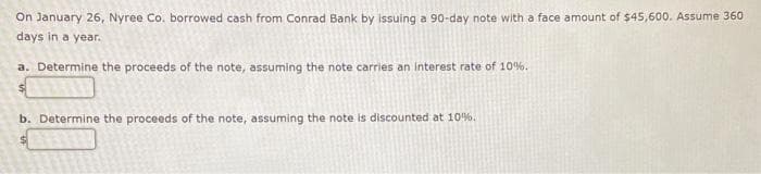 On January 26, Nyree Co. borrowed cash from Conrad Bank by issuing a 90-day note with a face amount of $45,600. Assume 360
days in a year.
a. Determine the proceeds of the note, assuming the note carries an interest rate of 10%.
b. Determine the proceeds of the note, assuming the note is discounted at 10%.