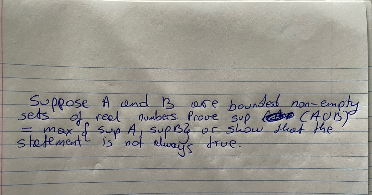 Suppose A and B
sets
= max & sup A Sup By
statement is not always true.
of real numbers. Prove sup (AUB)
are bounded non-empty
C
or show that the