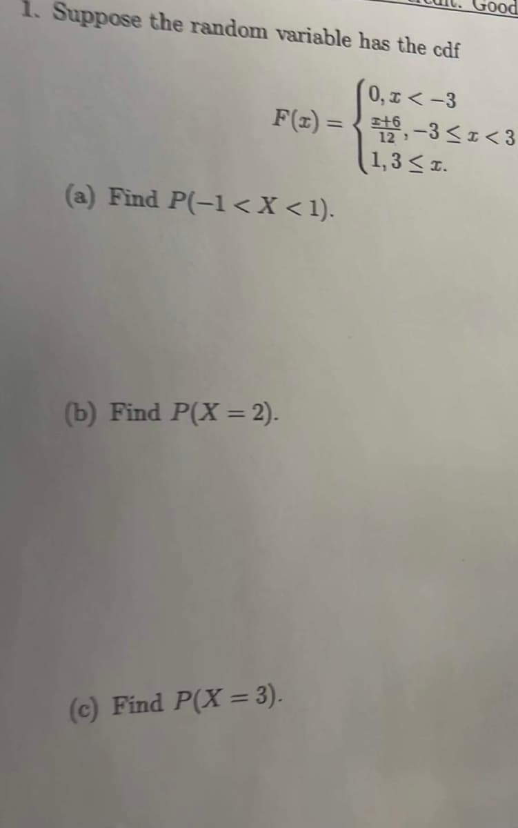 Good
1. Suppose the random variable has the cdf
0, I <-3
F(z) = {t, -3<I<3
(1,3< z.
(a) Find P(-1 <X <1).
(b) Find P(X = 2).
(c) Find P(X = 3).
