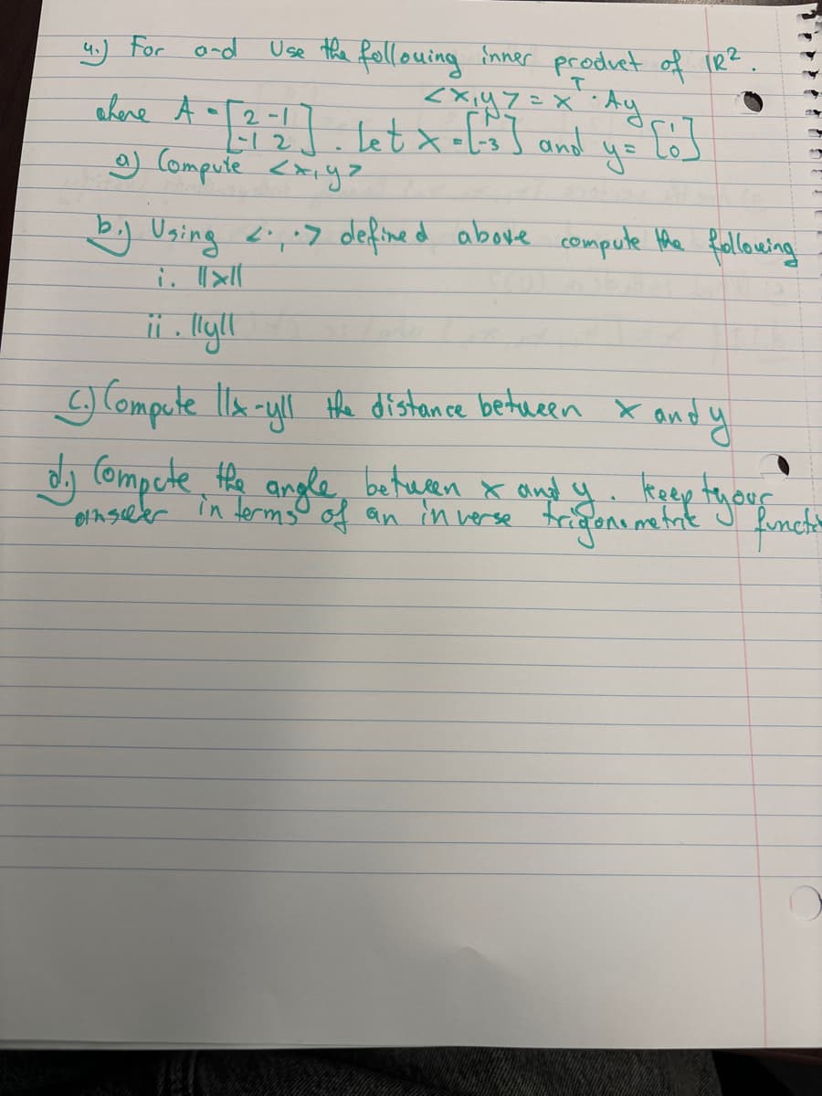 Use the following inner product of 1R².
I
=X · Ay
y=
4.) For and
where A
<x,yz
2-1
[-12]. Let x = [-3] and
a) Compute <x,ya
[:]
b.) Using <...> defined above compute the following
i. llll
ii. lly!!
C.) Compute 11x-yll the distance between x and y
d. Compute the angle between & and y. keep tyour
in terms of an inverse trigonometric functi
einseher