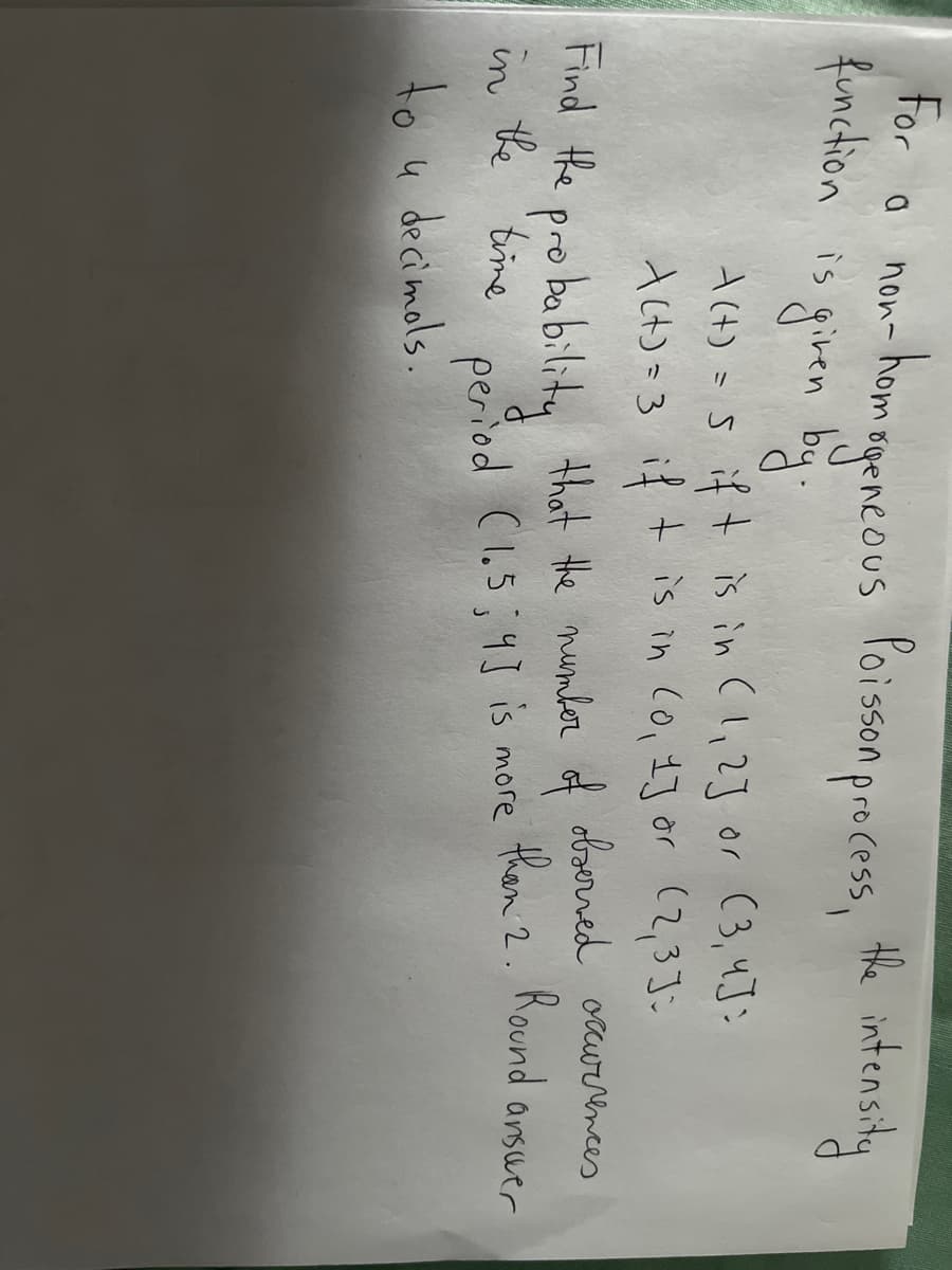 for o non-hemegencous foisson precess, the intensiy
gencous foisson process, the intensity
non- hom.
function is giren by
A(t) =s if t is in (l,2] or (3,4J:
Act) =3 if + is in Co, 13 or (2,3];
obserred ocurrences
Find the
pro bability that the mumber of
than 2. Round arsuer
the 'time
in
period (1.5;43 is more
to u decimols.
