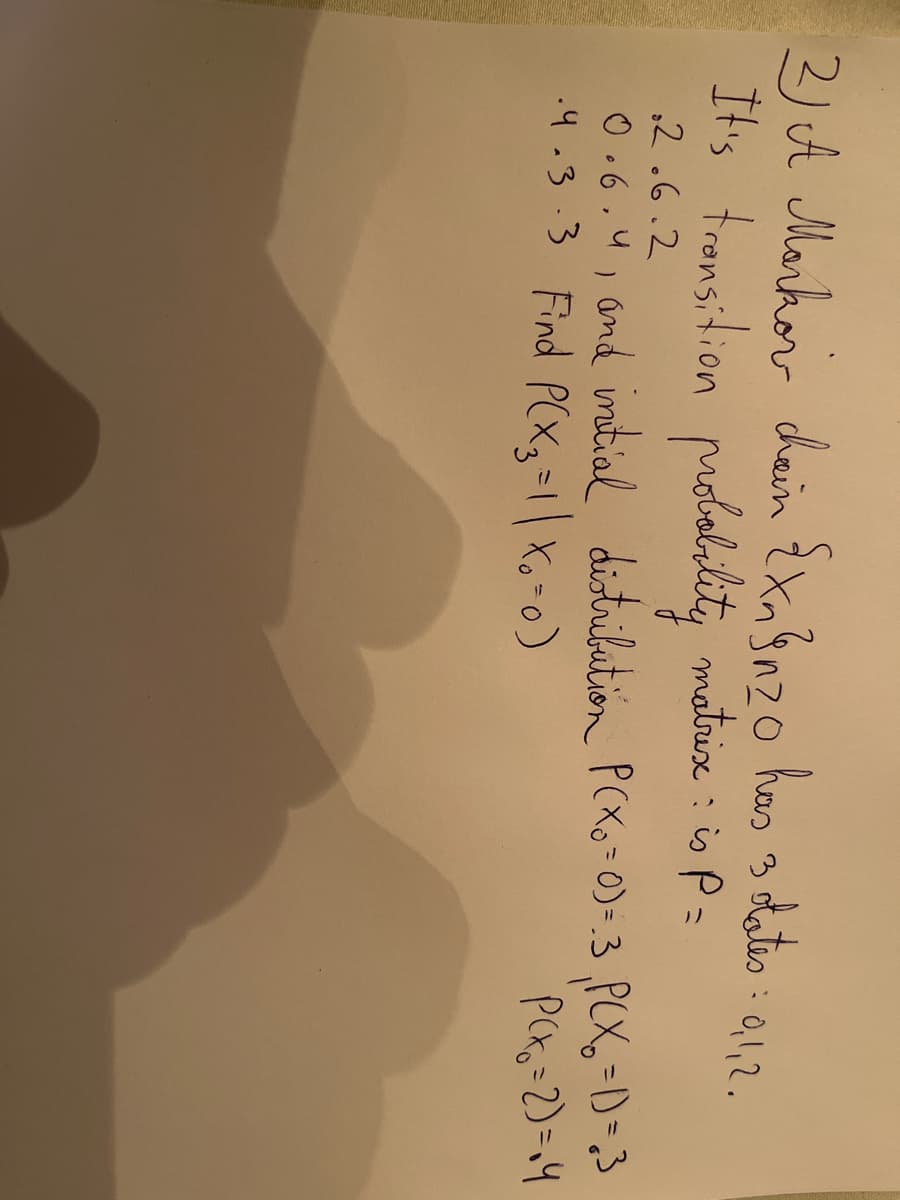 2) A Marhor dain ExaBnzo has
3 dateo : a1,2.
0,1,2.
It's tromsition molalility io P =
matrix :
,2.6.2
0.6.4, and initial distribution PCXo =0)=.3 ,P(X,=D=3
.4.3.3 Find P(Xg=1|Xo-0)
PCKo=2)=14
