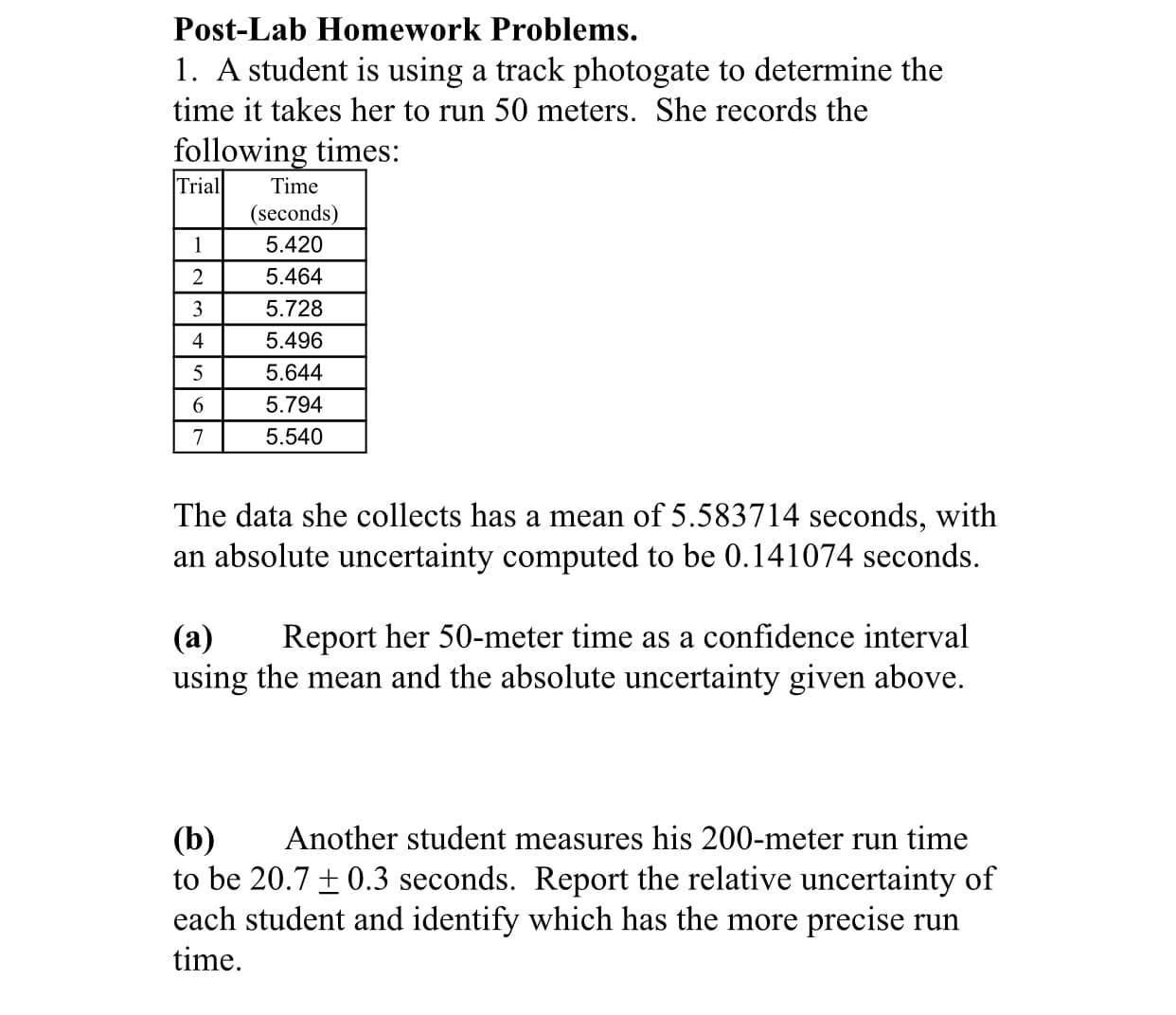 1. A student is using a track photogate to determine the
time it takes her to run 50 meters. She records the
following times:
Trial
Time
(seconds)
1
5.420
5.464
3
5.728
4
5.496
5
5.644
6.
5.794
7
5.540
The data she collects has a mean of 5.583714 seconds, with
an absolute uncertainty computed to be 0.141074 seconds.
Report her 50-meter time as a confidence interval
(а)
using the mean and the absolute uncertainty given above.
Another student measures his 200-meter run time
(b)
to be 20.7 ± 0.3 seconds. Report the relative uncertainty of
each student and identify which has the more precise run
time.
