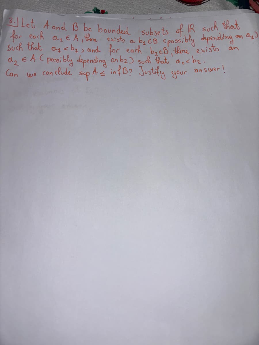 3. Let A and B be bounded subsets of IR such that
for each a₂ EA, there exists a b₁ EB (possibly depending on as)
Such that a <b> and for each b₂EB, there existo
EAC possibly depending on b2) such that d₂cb₂.
PA≤ infB? Justify your
sup.
am
we conclude
answer!
d₂
Can