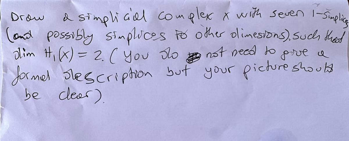 Drow
a simplicial complex x with seven 1-simplice
(and possibly simplices to other olimesions), such that
olim H₁ (x) = 2 ( You do
not need to give a
formal description but your picture should
be clear).