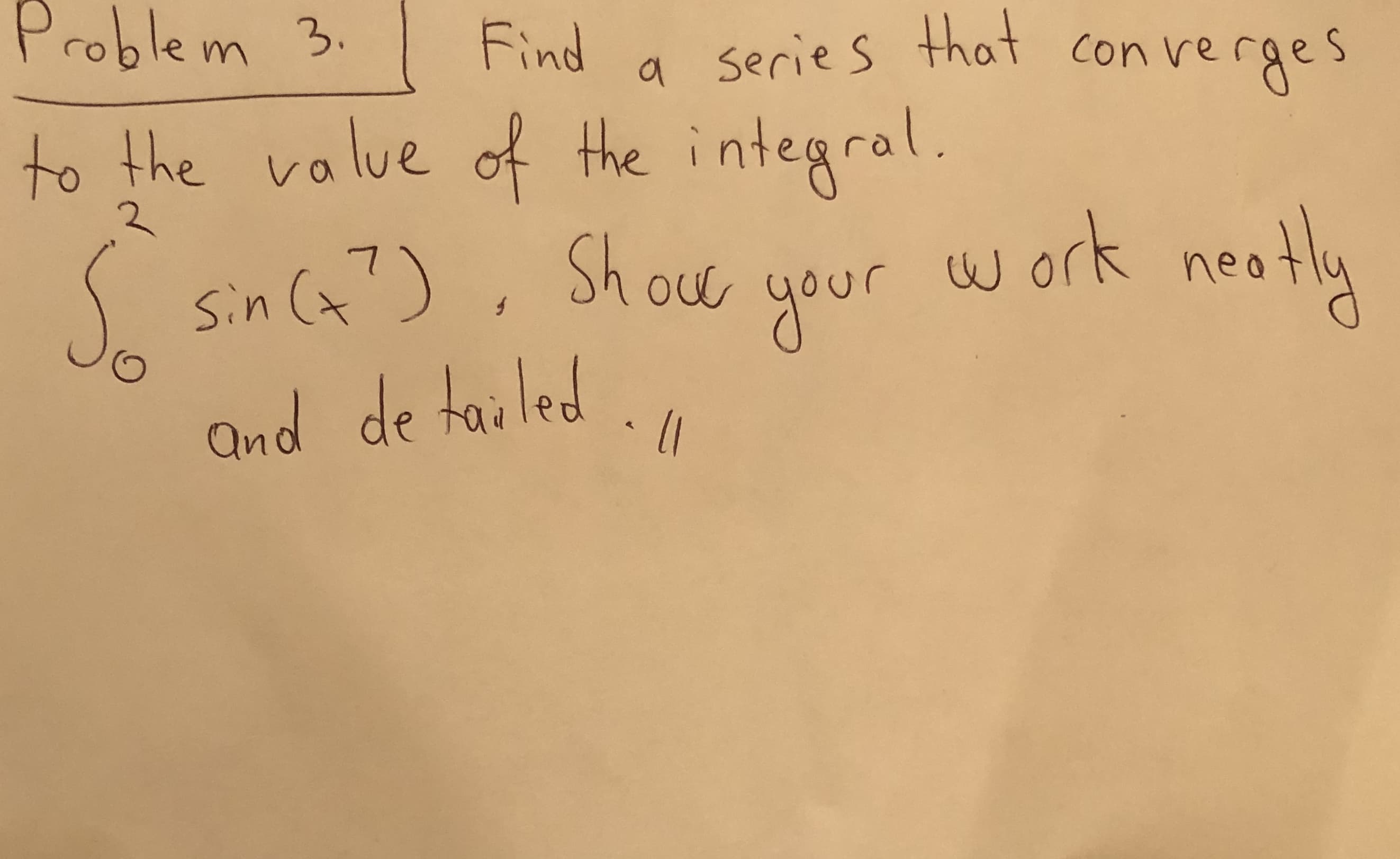 **Problem 3:**

Find a series that converges to the value of the integral.

\[ \int_{0}^{2} \sin(x^7) \, dx \]

Show your work neatly and detailed.