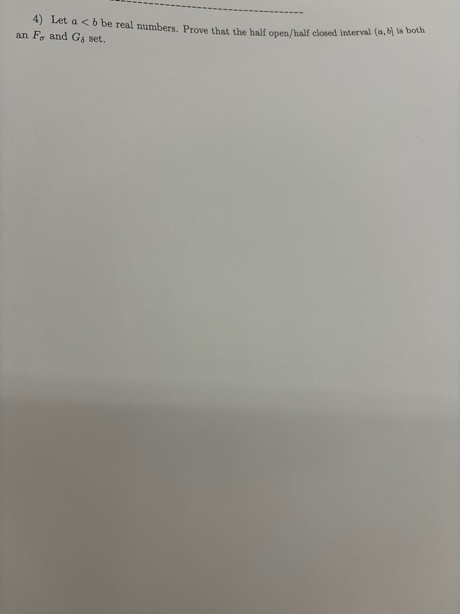 4) Let a < 6 be real numbers. Prove that the half open/half closed interval (a, b) is both
an Fo and Gs set.