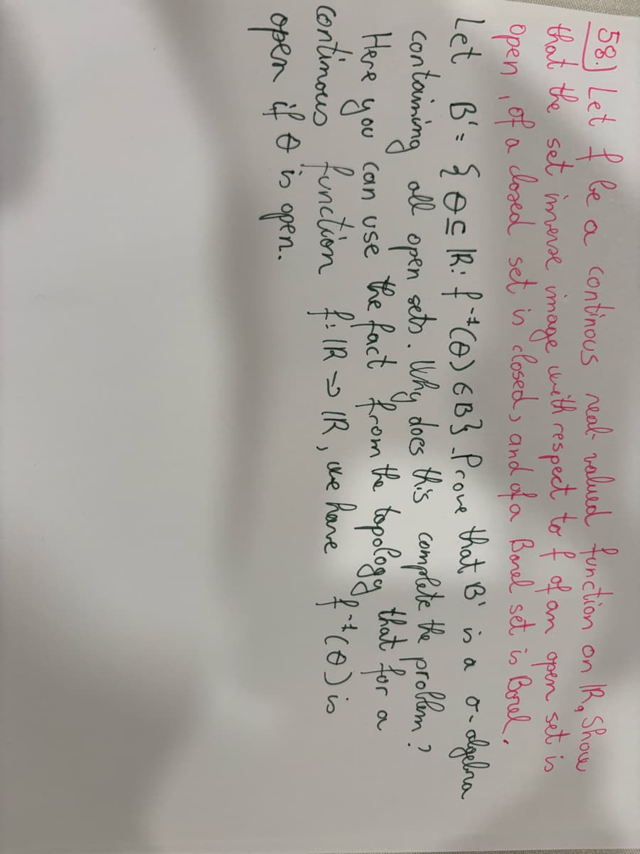 58.) Let f be a continous real valued function on IR. Show
that the set imverse image with respect to f of an open
set is
closed set is closed, and of a Borel set is Borel,
algebra
of
Open
Let B = {oc IR: f ¹ (0) 6B}. Prove that B' is a
all
containing
you
Here
open,
can use the fact from the topology
continous function f: IR IR, we have f + (0) is
open
if I is open.
a
sets. Why does this complete the problem?
that for
a