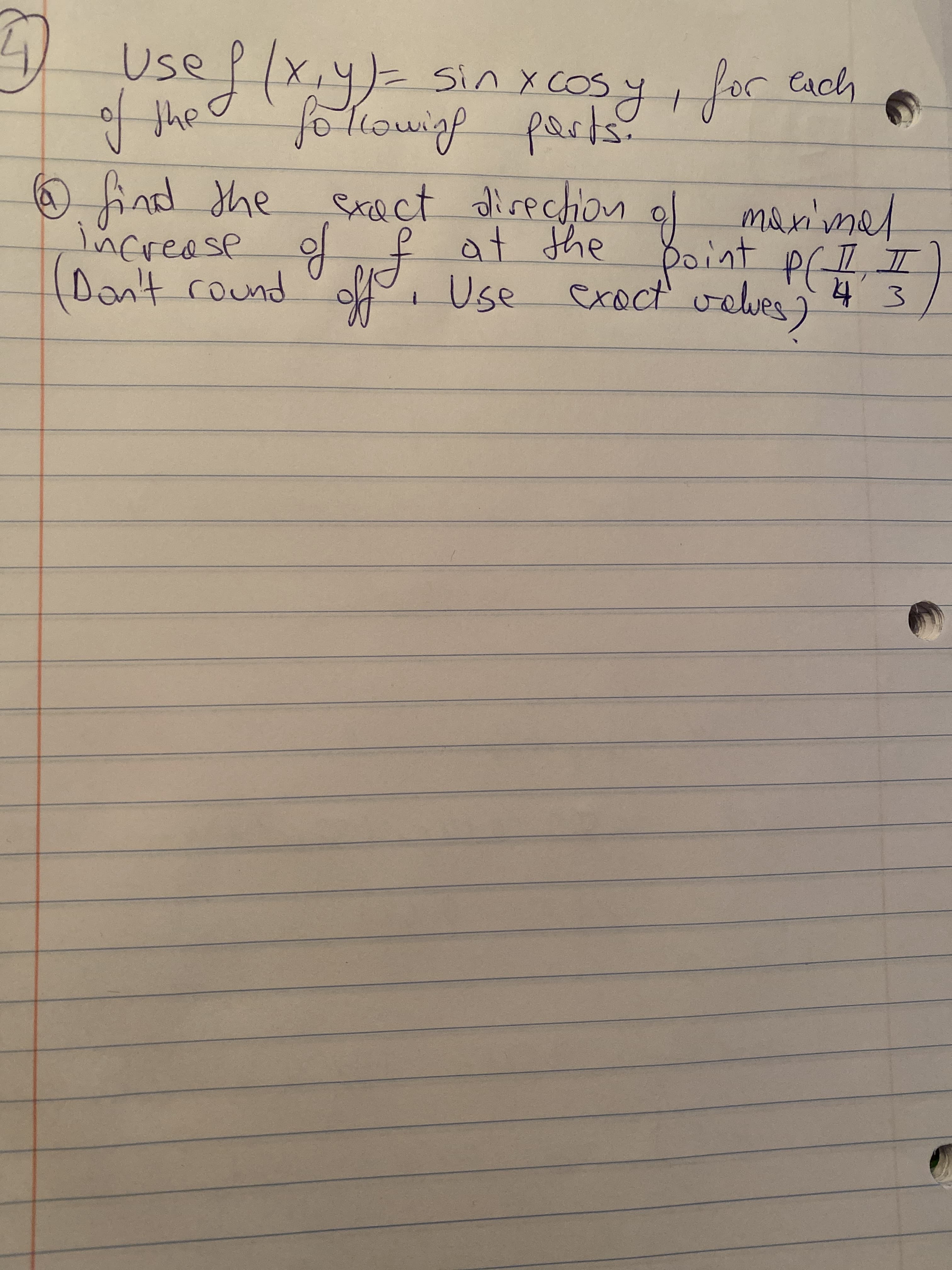 Certainly! Here is the transcription of the handwritten text for educational purposes:

---

**Use \( f(x, y) = \sin x \cos y \), for each of the following parts.**

1. **(b) Find the exact direction of maximal increase of \( f \) at the point \( P \left( \frac{\pi}{4}, \frac{\pi}{3} \right) \).** 
   
   *(Don't round off. Use exact values.)*

--- 

There are no graphs or diagrams on the page.