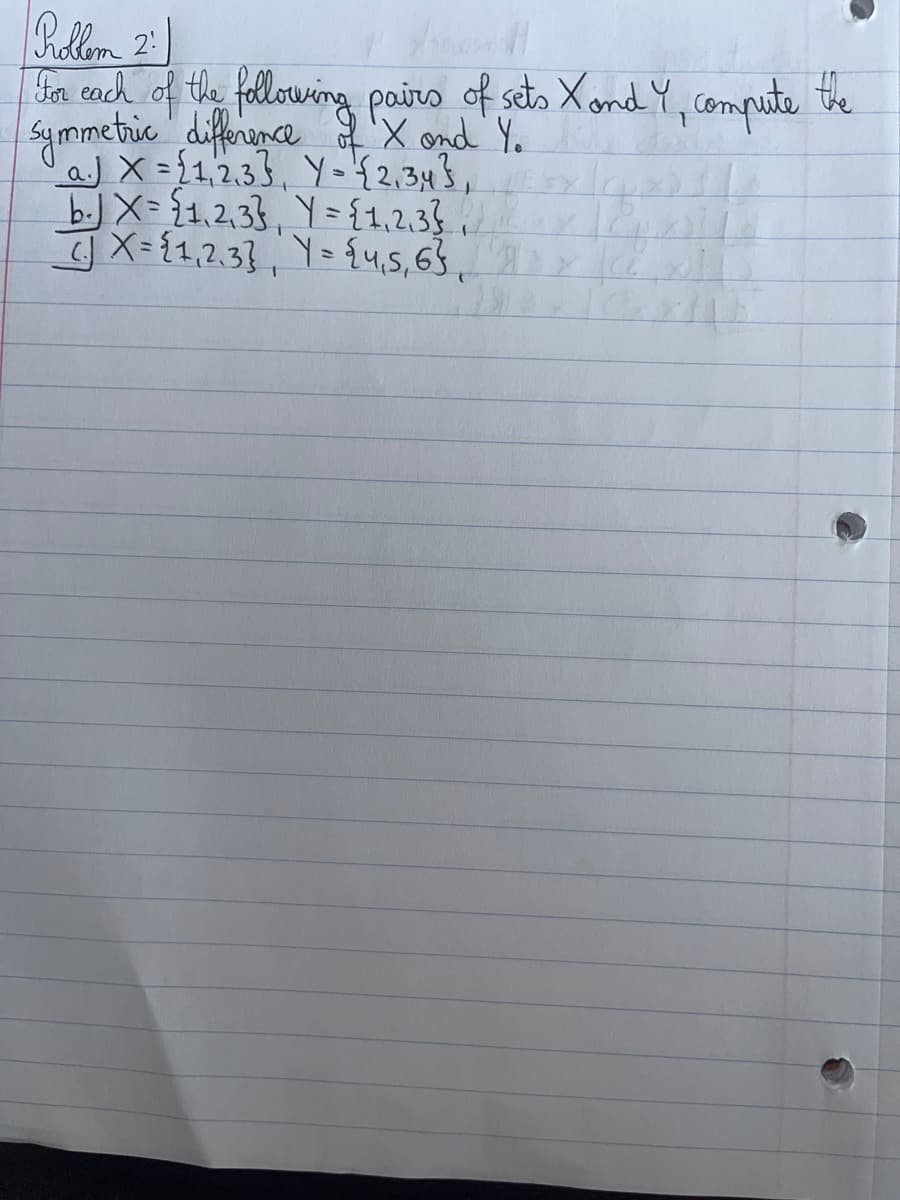 Rollem 2
For each of the following pairs of sets X and Y, compute the
symmetric difference of X and Y.
a. X={1,2,33, Y = {2,34},
Y={1,2,3},\
Y = {4₁5, 6}
b. X={1,2,33
X = {1,2,3}
|C² x 11