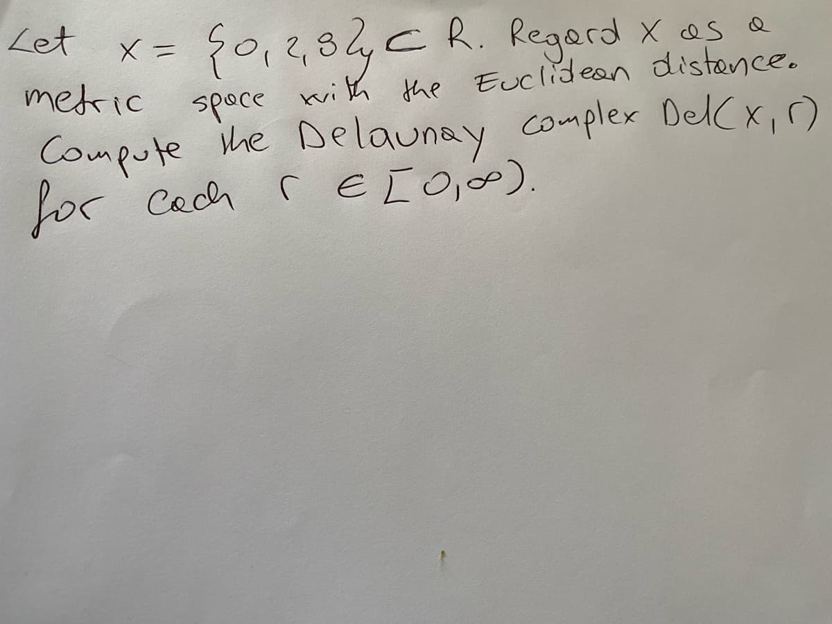 Let
50, 2,87 €
metric
space with the Euclidean distance.
Compute the Delaunay complex Del (x₁)
for cach
( € [0, ∞).
X =
CR. Regard X as a