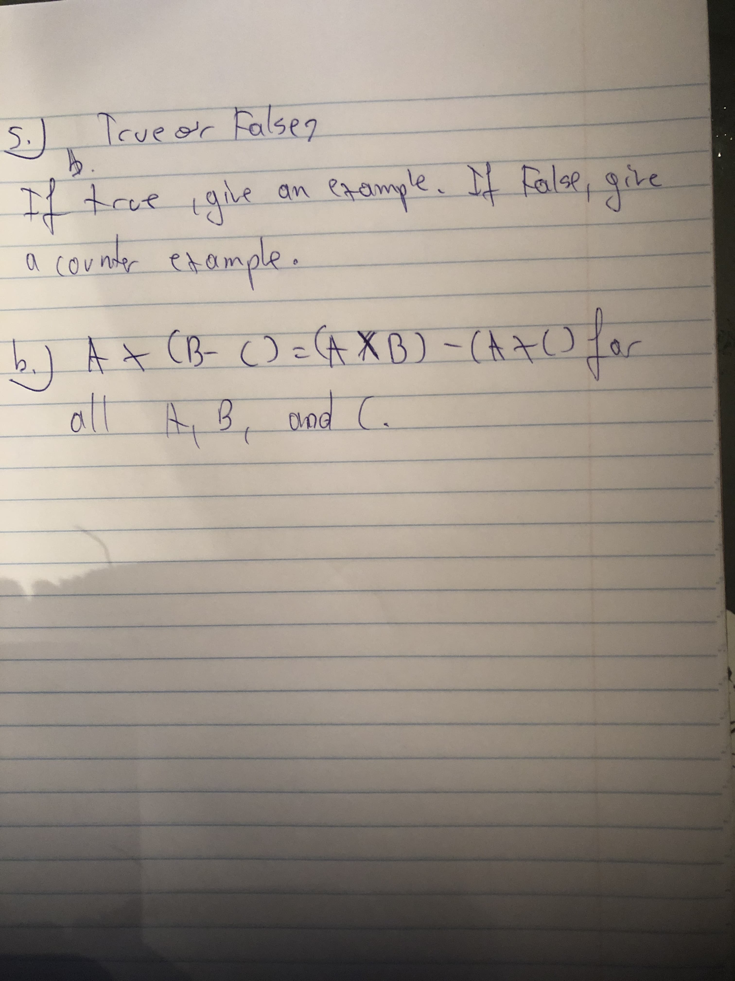 ### Question 5: True or False

**Instructions:**
- If true, give an example. 
- If false, provide a counterexample.

**Statement:**
b) \( A \times (B - C) = (A \times B) - (A \times C) \) for all \( A, B, \) and \( C \).