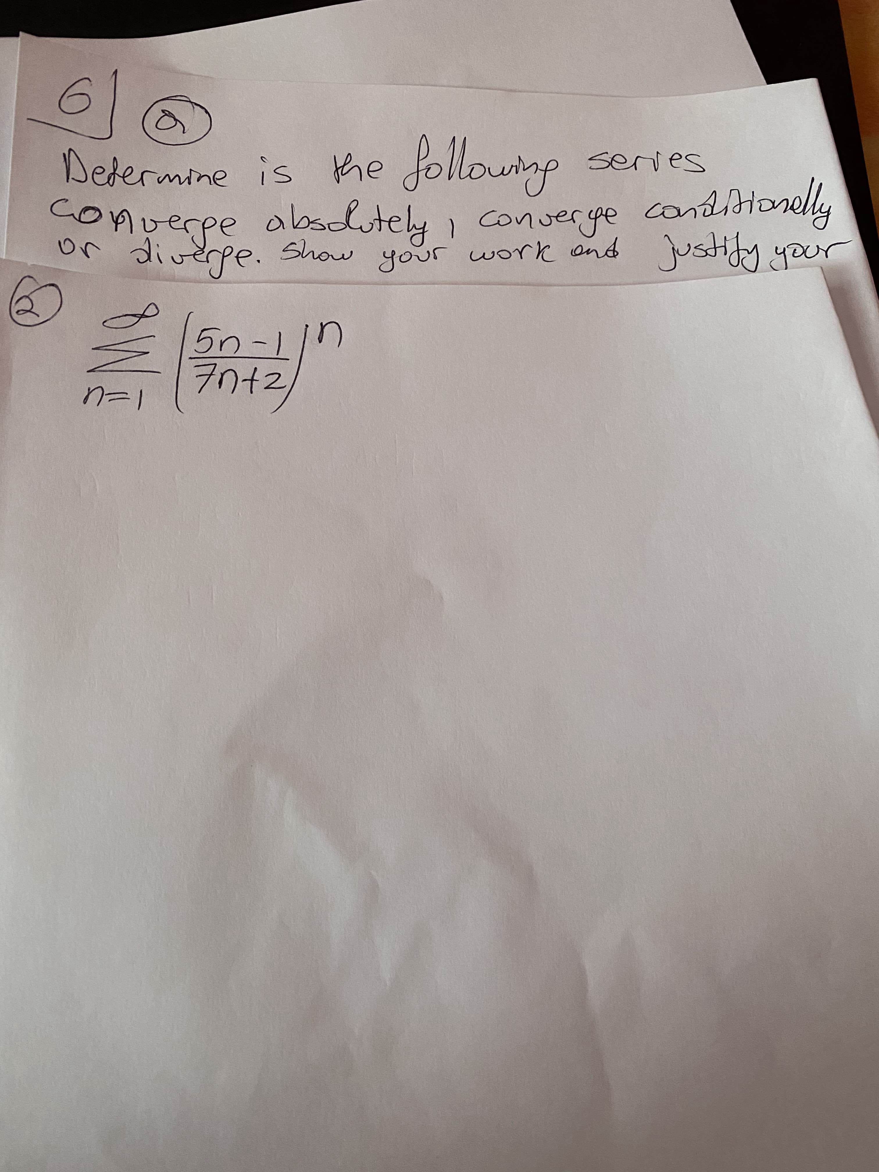 ### Question 6 (a)

**Determine if the following series converges absolutely, converges conditionally, or diverges. Show your work and justify your answer:**

\[
\sum_{n=1}^{\infty} \left(\frac{5n-1}{7n+2}\right)^n
\]

### Explanation:
This is a typical problem in calculus and real analysis dealing with the convergence of infinite series. The series given is 

\[
\sum_{n=1}^{\infty} \left(\frac{5n-1}{7n+2}\right)^n
\]

To determine whether this series converges absolutely, conditionally, or diverges, one would generally follow a structured process involving tests for convergence. For educational purposes, it is important to demonstrate methods such as the Ratio Test, Root Test, or comparison to a known convergent or divergent series.

---

### Steps to Analyze the Series:

1. **Examine the Ratio Test or Root Test**:
   These tests are often applied to series where \(a_n\) is of the form \(\left(\frac{a_n}{b_n}\right)^n\). For instance, the Root Test could be particularly useful here because it deals with \(a_n^n\).

2. **Simplification of Terms**:
   Simplify the expression \(\left(\frac{5n-1}{7n+2}\right)^n\) for large \(n\):
   \[
   \frac{5n-1}{7n+2} \approx \frac{5n}{7n} = \frac{5}{7}
   \]

3. **Apply the Root Test**:
   The Root Test involves taking the \(n\)-th root of \(a_n^n\):
   \[
   \sqrt[n]{\left(\frac{5n-1}{7n+2}\right)^n} = \left(\frac{5n-1}{7n+2}\right)
   \]

4. **Limit Analysis**:
   Determine the limit as \(n\) approaches infinity:
   \[
   \lim_{n \to \infty} \left(\frac{5n-1}{7n+2}\right) = \frac{5}{7}
   \]

If this limit is less than 1, the Root Test would indicate that the