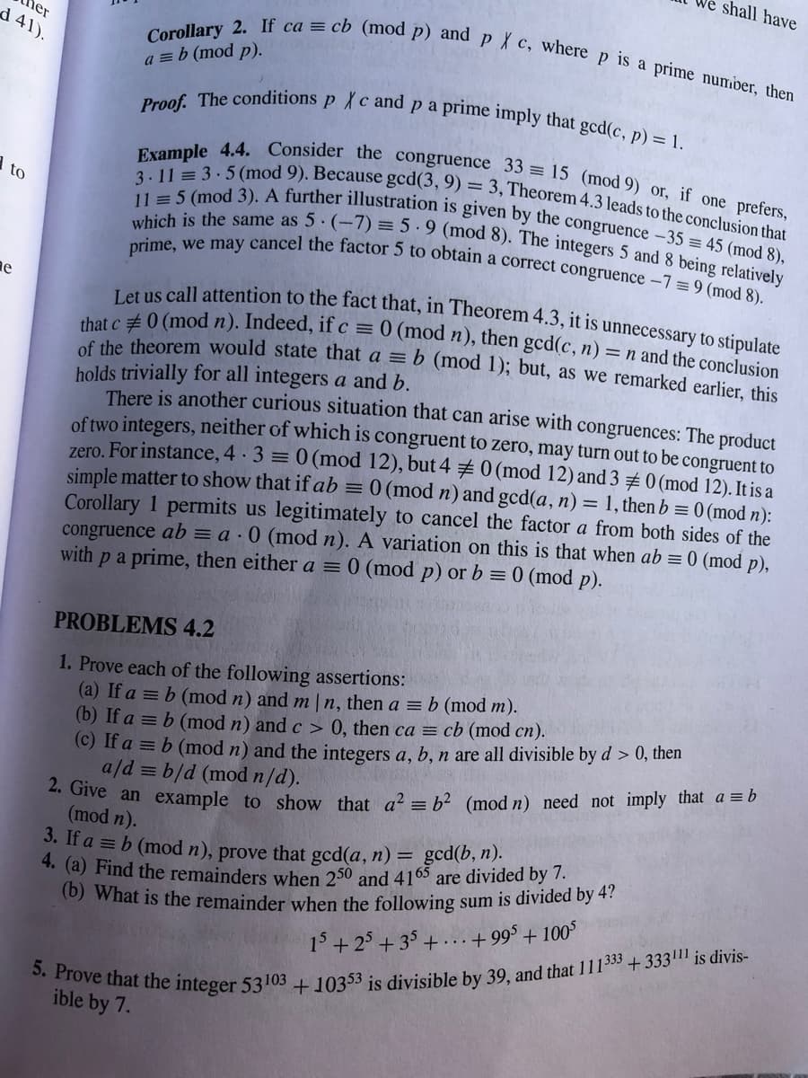 5. Prove that the integer 53103 +10353 is divisible by 39, and that 111333 +333|11 is divis-
4. (a) Find the remainders when 250 and 410 are divided by 7.
that c 0 (mod n). Indeed, if c = 0 (mod n), then gcd(c, n) = n and the conclusion
Let us call attention to the fact that, in Theorem 4.3, it is unnecessary to stipulate
11 = 5 (mod 3). A further illustration is given by the congruence –35 = 45 (mod 8),
Corollary 2. If ca = cb (mod p) andp X c, where p is a prime number, then
er
d 41).
shall have
Example 4.4. Consider the congruence 33 = 15 (mod 9) or, if one prefers,
3.11 = 3.5 (mod 9). Because gcd(3, 9) = 3, Theorem 4.3 leads to the conclusion that
which is the same as 5 (-7) = 5 ·9 (mod 8). The integers 5 and 8 being relatively
prime, we may cancel the factor 5 to obtain a correct congruence –7 = 9 (mod 8).
a = b (mod p).
to
she theorem would state that a = b (mod 1); but, as we remarked earlier, this
holds trivially for all integers a and b.
There is another curious situation that can arise with congruences: The product
of two integers, neither of whích is congruent to zero, may turn out to be congruent to
zero. For instance, 4 3 0 (mod 12), but 4 #0 (mod 12) and 3 0 (mod 12). It is a
simple matter to show that if ab = 0 (mod n) and gcd(a, n) = 1, then b = 0 (mod n):
Corollary 1 permits us legitimately to cancel the factor a from both sides of the
congruence ab = a · 0 (mod n). A variation on this is that when ab = 0 (mod p),
pa prime, then either a = 0 (mod p) or b = 0 (mod p).
with
PROBLEMS 4.2
1. Prove each of the following assertions:
(a) If a = b (mod n) and m |n, then a = b (mod m).
(b) If a = b (mod n) and c > 0, then ca = cb (mod cn).
(C) If a = b (mod n) and the integers a, b, n are all divisible by d > 0, then
a/d = b/d (mod n/d).
** Give an example to show that a? = b? (mod n) need not imply that a = b
(mod n).
3. If a = b (mod n), prove that gcd(a, n) = gcd(b, n).
(0) What is the remainder when the following sum is divided by 4 ?
15+25 + 35+...+99$ + 100°
ible by 7.
