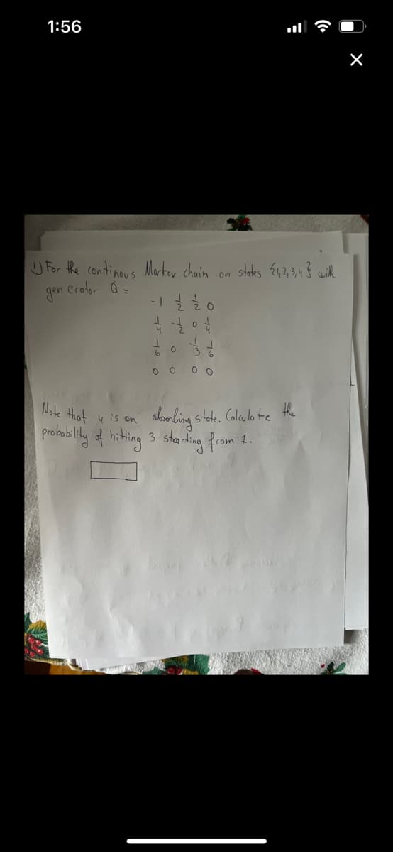 1:56
U For the continous Markor chain on
slaks E12,3,43 with
Crator Qs
gon
O 0 0 o
aloobing stoke. Calcula te the
3 sharing from
Note that
y is an
probabilily d hiting
1.
