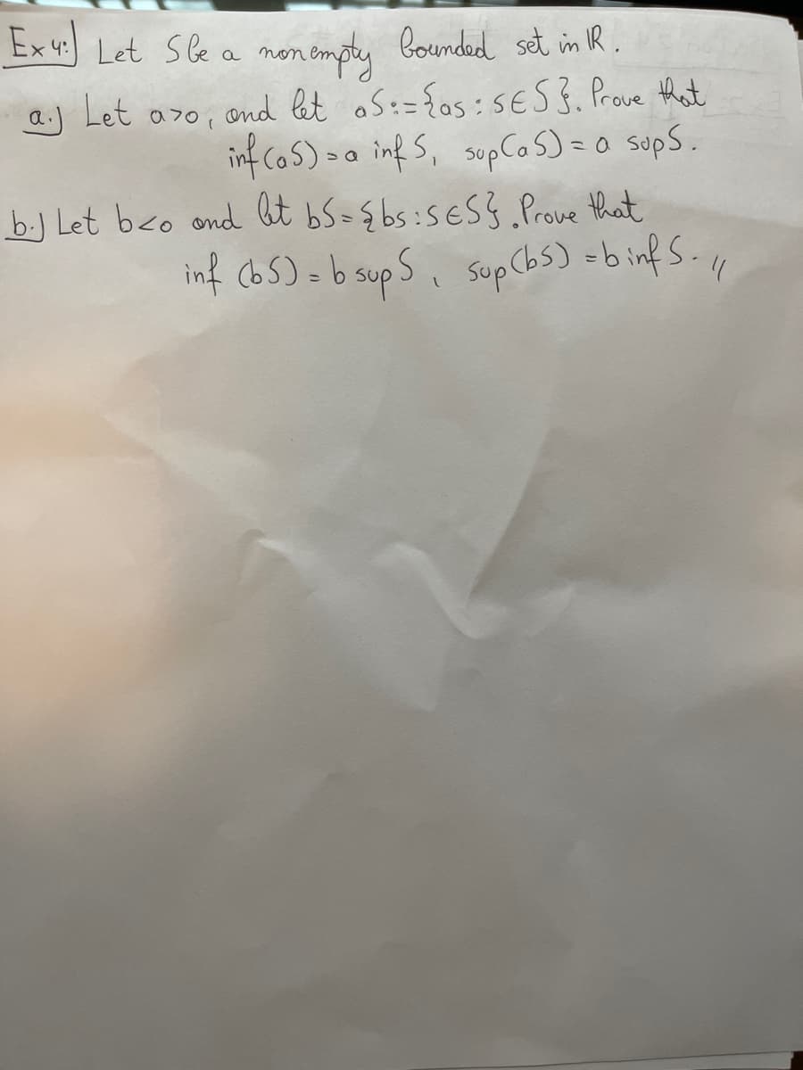 Ex 4:
4.) Let S be a non empty bounded set in IR.
aj Let azo, and let S := {as: SES}. Prove that
inf (as) - a inf 5, sup (as) = a sups.
b. Let beo and let bS={bs: SES}. Prove that
inf (b5) = b supS, sup (bs) =binf S. //