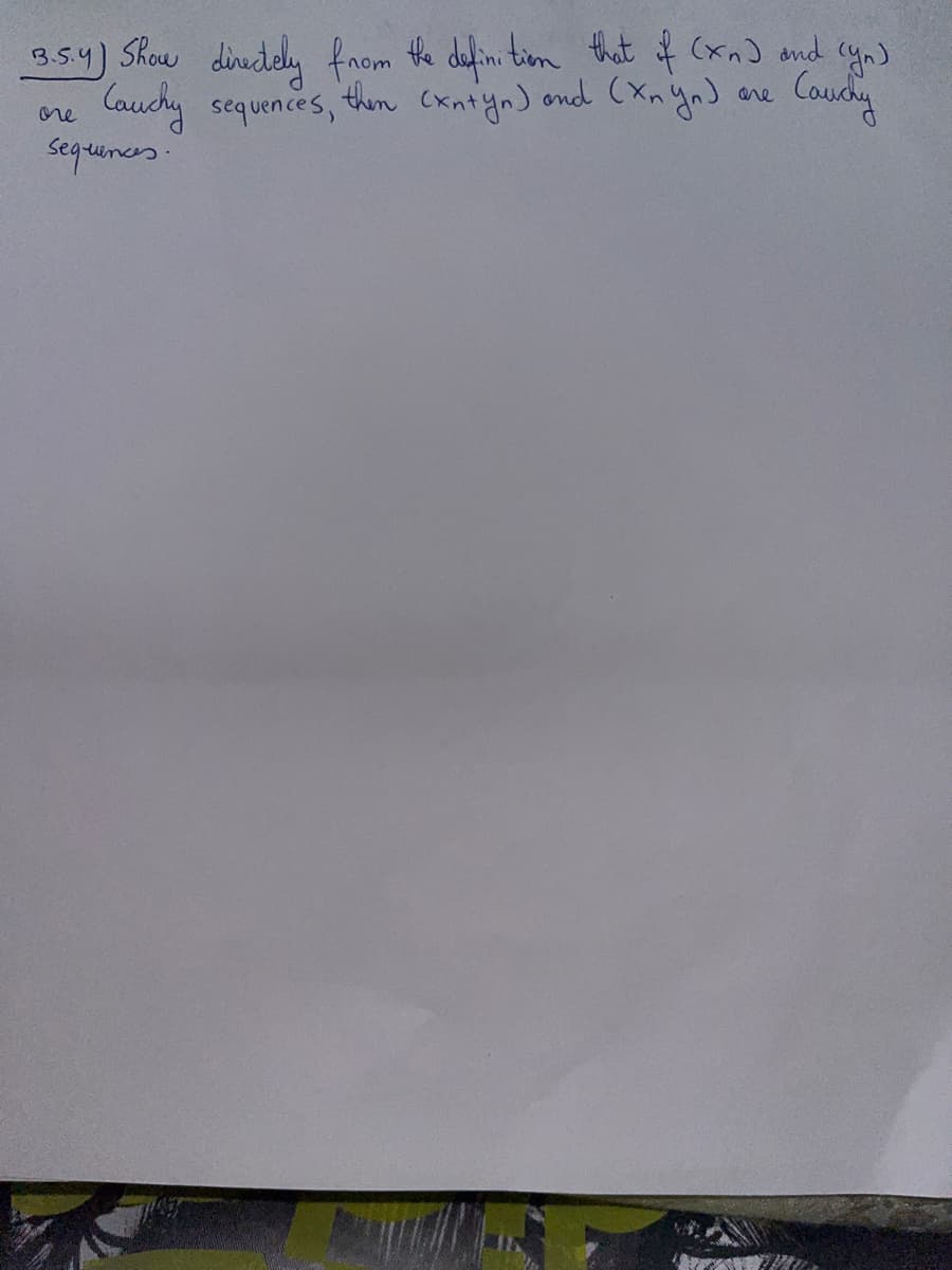 **Exercise 3.5.4**

Show directly from the definition that if \((x_n)\) and \((y_n)\) are Cauchy sequences, then \((x_n + y_n)\) and \((x_n y_n)\) are Cauchy sequences.