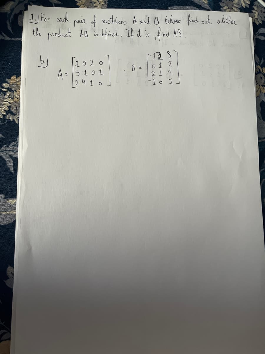 1. For each
pair of matrices A and B below find out whether
the product AB is defined. If it is, find AB
1020
A = 3101
2410
B =
12 3
0 1 2
21
10 1