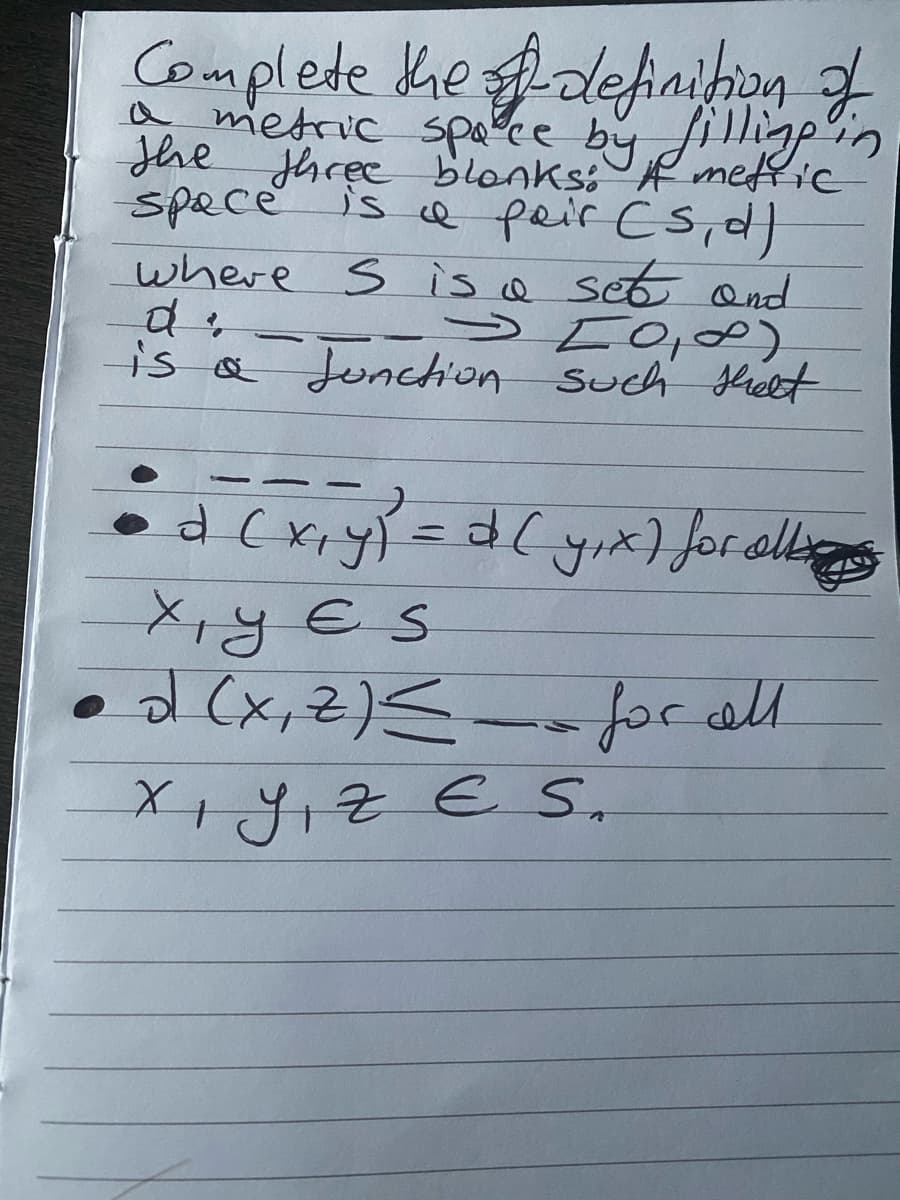 Complete the definition of
a metric space by filling in
the three blonks: A metric
space is a pair (s, d)
where S is a set and
d
-
is a Junction such shelt
روه کے د
• a (x, y) = d (y₁x) for all
xyes
•d (x, Z) ≤ for all
Xı yız E S