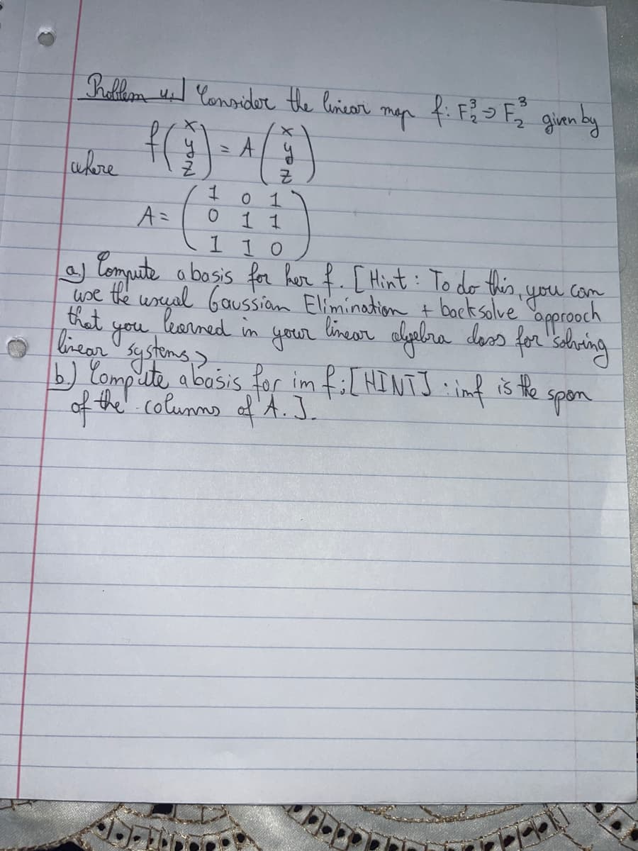 Problem 4. Consider the linear
f(₂)
where
1
O
A
x
y
Z
тар
f: F²² F₂² given by
0 1
A=
11
1 1 0
of Compute a basis for her f. [Hint: To do this, you can
use the usual Gaussian Elimination + back solve approach
that learned in
in your
linear algebra dass for solving
linear you
systems >
b.) Compute a basis for im f:[HINTJ: imf is the
of the Columns of A. J.
spon