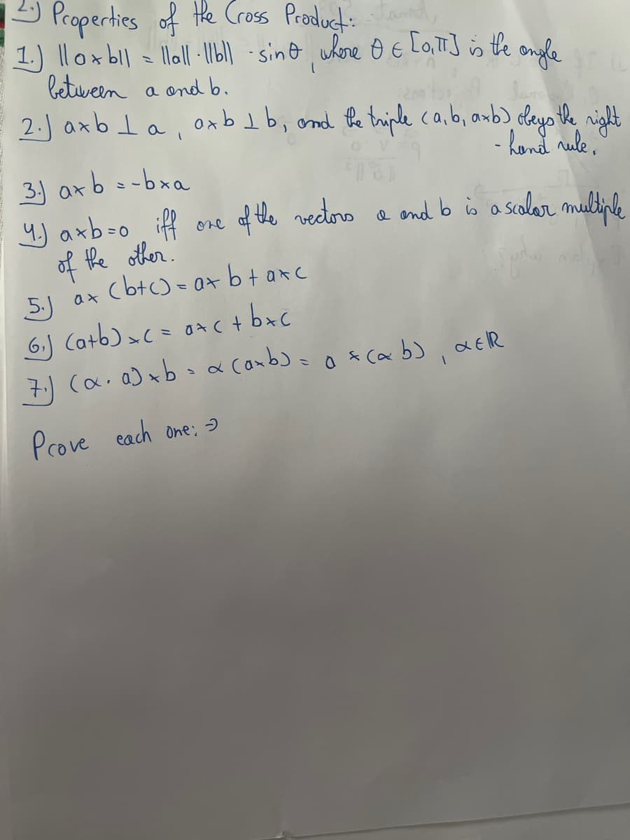 12 Properties of the Cross Product: tand
1.) ||ox b|| = llall ·||bl| -sind, where O & [OITT] is the ongle
between
a
and b.
2.) axbla, axb¹1b, and the triple (a,b, axb) obeys the right
- hand rule,
33 axb-bra
4.) axb=0 iff
of the other.
one
of the vectors a and b is a scalar multiple
5. ax (btc) = a+b+axc
ах
(6₁) (a+b) = ( = 0+<+b+c
(7₁) (α. a) xb - α (axb)= a =(ab), αEIR
Prove each one: -