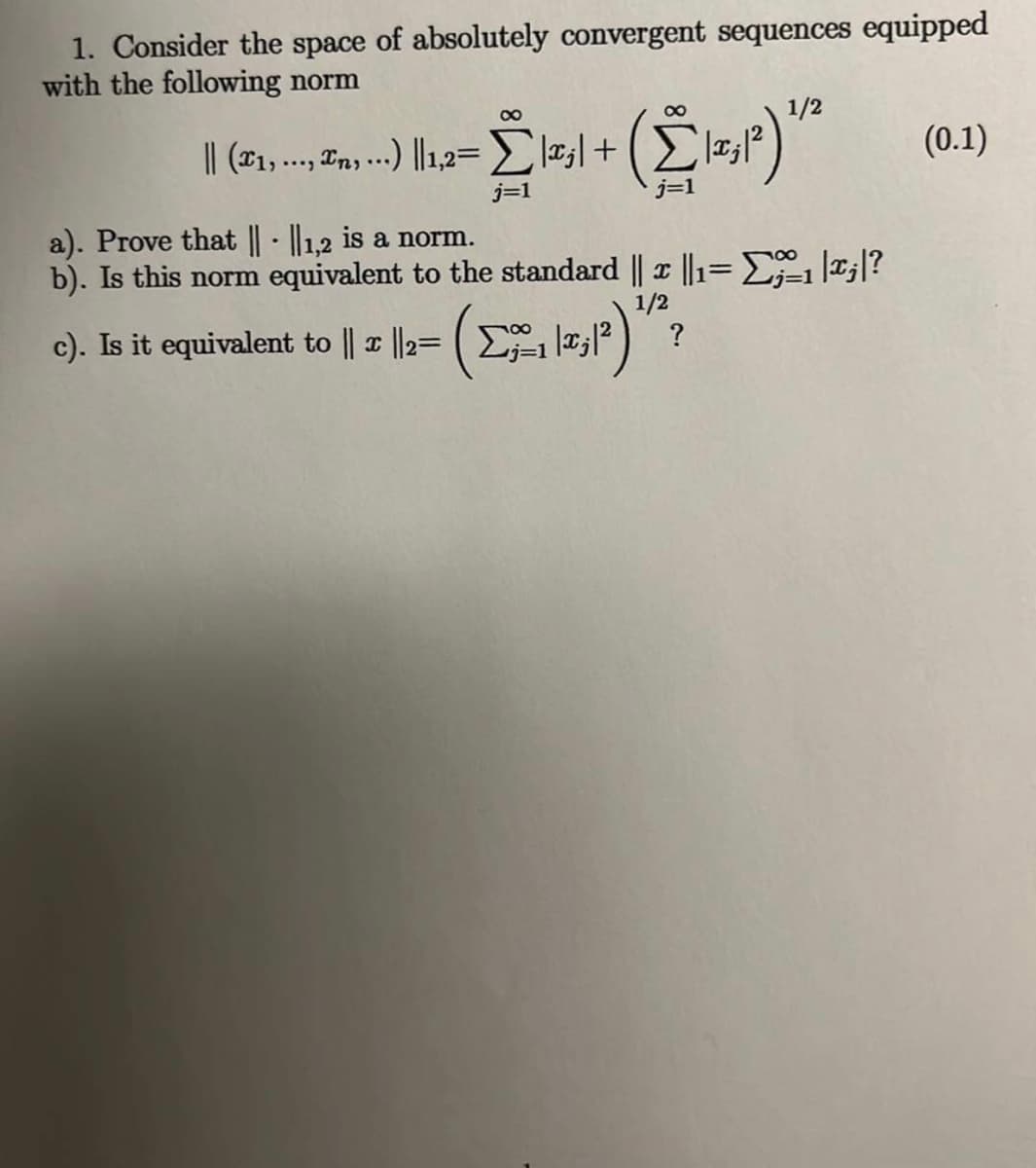 1. Consider the space of absolutely convergent sequences equipped
with the following norm
1/2
00
(0.1)
j=1
j=1
a). Prove that || - ||1.2 is a norm.
b). Is this norm equivalent to the standard || ||1=E *;|?
1/2
c). Is it equivalent to || | ||2= (E ? )
?
