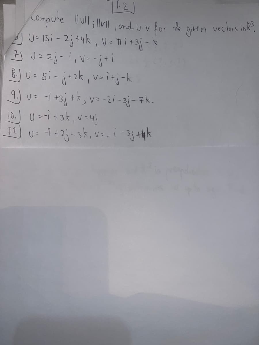 1.2
Compute llull;llvll, and U-v for the
U= 15i-2j+4k, V= πi + 3j-k
7J U = 2j-1₁ v = -j+i
8.J U = Si - j + ₂k₁, v=i+j-k
9.) u = -i +3j + k, v = -21-3j- 7k-
10.) U = -1 + 3k₁ v = uj
11) U= -1 +2j-3k, v=_ i-33 +4 k
given
vectors in R³