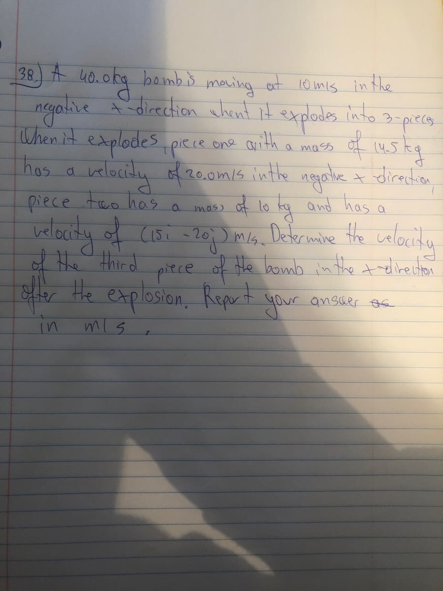 38) A uO.okg bamb ŏ at 10 mis in the
bombis
in the
meuing
Sdirection whent it s into 3-piecs
at 10mis
neyalive A direction whent it
explodes
of uskg
When it explodespiece one arith a mas
hos a velocity of 20.0m/s inthe ngarlie
of lo kg amd has
t direction
piece teo has a mas) a
belocity of C1Bi =20) mla. Datermine the celauity
the walauity
of the third
of the boumb in the telirecton
piece
ster Hhe explosion, Repert your ansuer se
in
mis
