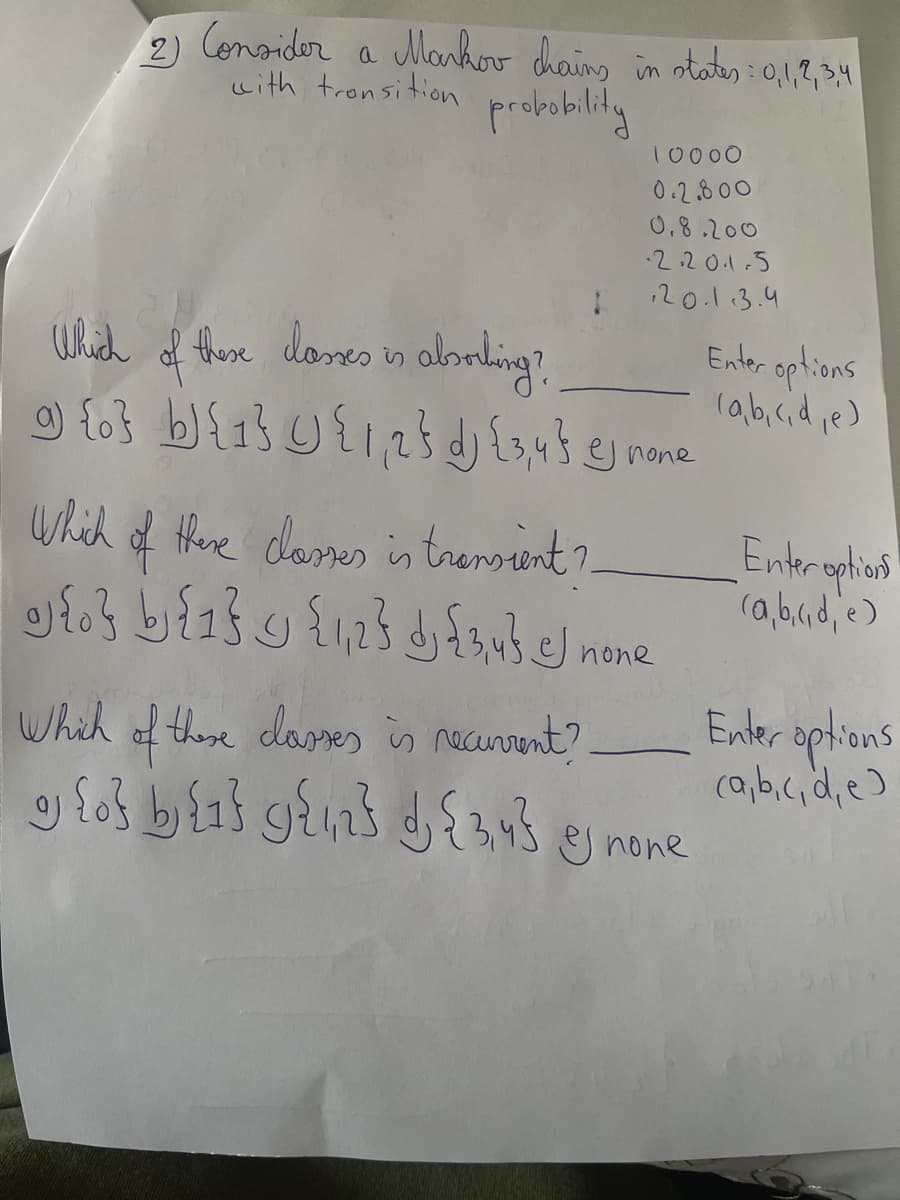 2) Consider a Mankov chaing in ota:,1,2,34
with tronsition
10000
0.2800
0.8.200
2.20.1.5
120.1.3.4
Which f fhese doses n albnling?
Enler options
la,b,cid,e)
g none
which of there dosmes in trensint ?
Entraphions
none
Enler aptions
(a,b.cid,e)
Whih of these dares is necunrent?
none
