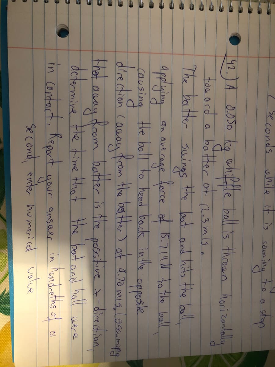 Seconds uhile it is coun
cauming
to a shop
42.) A 0.050 kq white ball is thrown hori zontaly
tou ord
The bartter suings the bat and hits the bally
boatter of
12.3 mls o
a
applying
Hhe ball to head back in the
an ave rage force f 15.714N to te ball
e opposte
causing
diredtion Causu from the ba Her) at d.70 mis, lossumpg
that away drom hatter is the possitive t-diedin,
determine the time that the boot and ball wire
in Cantact, Report
in Mondreths of
ansaer
your
second enter humerical volve
