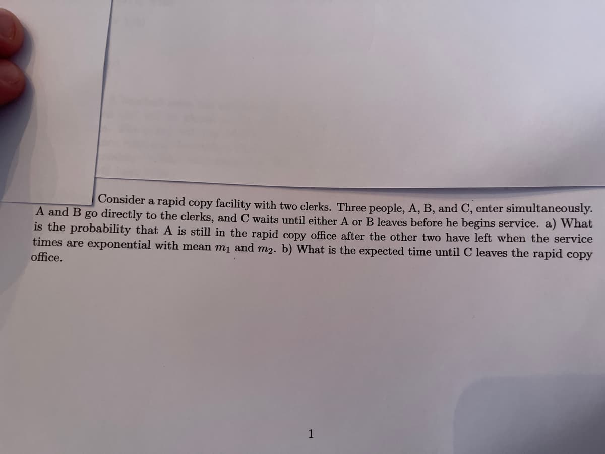 Consider a rapid copy facility with two clerks. Three people, A, B, and C, enter simultaneously.
A and B go directly to the clerks, and C waits until either A or B leaves before he begins service. a) What
is the probability that A is still in the rapid copy office after the other two have left when the service
times are exponential with mean m1 and m2. b) What is the expected time until C leaves the rapid copy
office.
1
