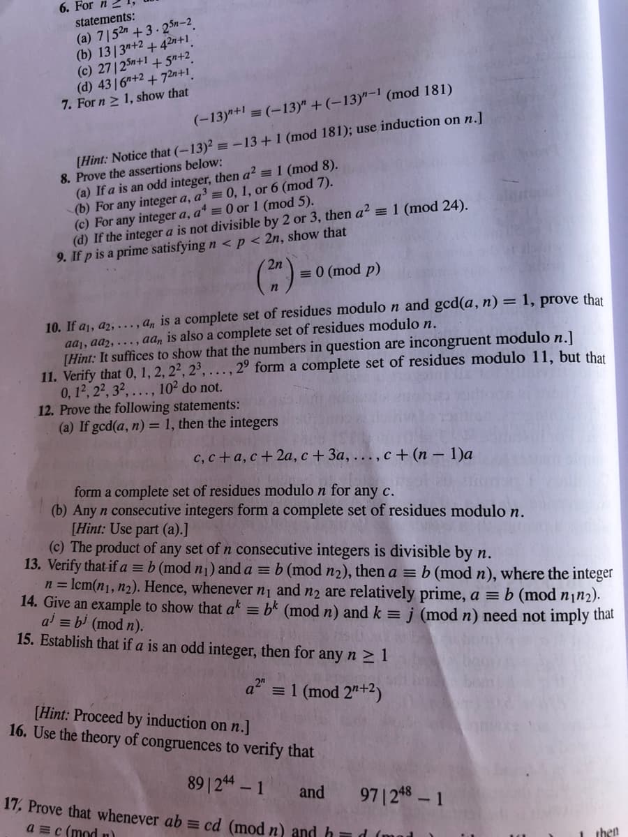 6. For n
(a) 7|52 + 3. 25n-2
(b) 13|3"+2 + 42n+1.
(c) 2712Sn+1 + 5n+2.
(d) 4316"+2 + 72n+1.
7. For n > 1, show that
statements:
(-13)"+1 = (-13)" + (-13)"- (mod 181)
[Hint: Notice that (–13)² = –13+1 (mod 181); use induction on n.]
8. Prove the assertions below:
(a) If a is an odd integer, then a? = 1 (mod 8).
(b) For any integer a, a³ = 0, 1, or 6 (mod 7).
(c) For any integer a, a* = 0 or 1 (mod 5).
(d) If the integer a is not divisible by 2 or 3, then a? = 1 (mod 24).
9. If p is a prime satisfying n < p < 2n, show that
2n
= 0 (mod p)
10. If a1, a2, ..., a, is a complete set of residues modulo n and gcd(a, n) = 1, prove that
aaj, aa2, . , aa, is also a complete set of residues modulo n.
[Hint: It suffices to show that the numbers in question are incongruent modulo n.]
11. Verify that 0, 1, 2, 2², 2³, . ., 2° form a complete set of residues modulo 11, but that
0. 12, 2², 3². .., 10² do not.
12. Prove the following statements:
(a) If gcd(a, n) = 1, then the integers
с, с + а, с + 2а, с + За, ..., с + (п -1)а
form a complete set of residues modulo n for any c.
(b) Any n consecutive integers form a complete set of residues modulo n.
[Hint: Use part (a).]
(c) The product of any set of n consecutive integers is divisible by n.
13. Verify that if a = b (mod n1) and a = b (mod n2), then a = b (mod n), where the integer
n = lcm(n1, n2). Hence, wheneverni and n2 are relatively prime, a = b (mod n1n2).
14. Give an example to show that ak = bk (mod n) and k =
ai = bi (mod n).
15. Establish that if a is an odd integer, then for any n > 1
j (mod n) need not imply that
a = 1 (mod 2"+2)
[Hint: Proceed by induction on n.]
16. Use the theory of congruences to verify that
89| 24 - 1
17, Prove that whenever ab = cd (mod n) and h=d (mad
and
97| 248 – 1
a =c (mod n)
then
