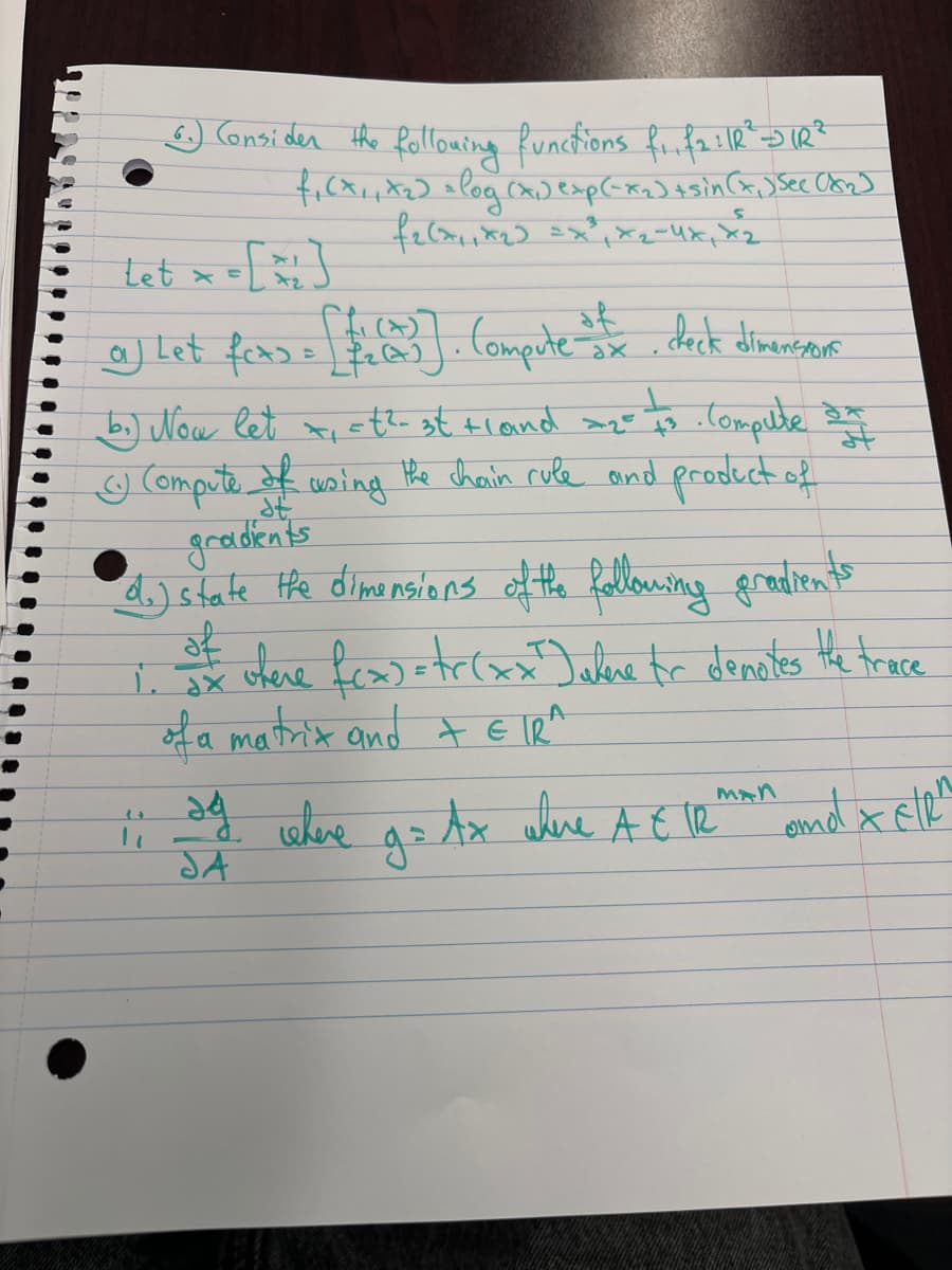 6.) Consider the following functions f₁.f₂: IR² =D IR ²
f₁(x₁, x₂] = log (x₁) exp(-x₂)+sin(x₁) See (8₂)
f₂(x₁₁x₂₂) = x²₁x₂ - 4x₁x₂
Let x =
a) Let fers = [103]. (Compute to dock dimenssons
ax
b₂) Now let x₁ = t²-3t + land =2= 73 · Compute on
Ⓒ Compute of using the chain rule and product of
gradients
d.) state the dimensions of the following gradients
of
1. dx
where f(x) = tr(xx²) where for denotes the trace
of a matrix and + € IR^
A
11 d. where g = Ax where At V
JA
MAN
te
and & EIR"