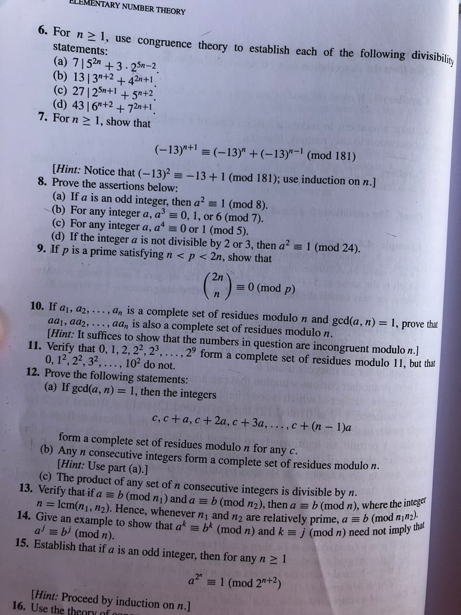 ENTARY NUMBER THEORY
14. Give an example to show that ak = b* (mod n) and k = j (mod n) need not imply that
n = lcm(n1, n2). Hence, whenever n1 and n2 are relatively prime, a = b (mod n¡n2).
0. For n > 1, use congruence theory to establish each of the following divisibility
statements:
(a) 7|52n +3. 25n-2.
(b) 13| 3"+2 + 42n+1,
(c) 27|25n+1 + 5"+2.
(d) 43 6"+2 + 72n+1
7. For n > 1, show that
(-13)"+1 = (-13)" + (-13)"-1 (mod 181)
[Hint: Notice that (-13)² = -13 +1 (mod 181); use induction on n.]
8. Prove the assertions below:
(a) If a is an odd integer, then a² = 1 (mod 8).
(b) For any integer a, a³ = 0, 1, or 6 (mod 7).
(c) For any integer a, a* = 0 or 1 (mod 5).
(d) If the integer a is not divisible by 2 or 3, then a2 = 1 (mod 24).
9. If p is a prime satisfying n < p < 2n, show that
2n
= 0 (mod p)
10. If a1, a2, ..., a, is a complete set of residues modulo n and gcd(a, n) = 1, prove that
aa1, aa2, . , aa, is also a complete set
[Hint: It suffices to show that the numbers in question are incongruent modulo n.]
11. Verify that 0, 1, 2, 2², 2³,
0, 12, 22, 32,..., 10² do not.
12. Prove the following statements:
(a) If gcd(a, n) = 1, then the integers
residues modulo n.
2° form a complete set of residues modulo 11, but that
с, с +а, с + 2а, с + За, ..., с + (n - 1)а
form a complete set of residues modulo n for any c.
(b) Any n consecutive integers form a complete set of residues modulo n.
[Hint: Use part (a).]
(c) The product of any set of n consecutive integers is divisible by n.
13. Verify that-if a = b (mod n¡) and a = b (mod nɔ), then a = b (mod n), where the mes
ai = bi (mod n).
15. Establish that if a is an odd integer, then for any n 2 1
a2" = 1 (mod 2"+2)
[Hint: Proceed by induction on n.]
16. Use the theory of
