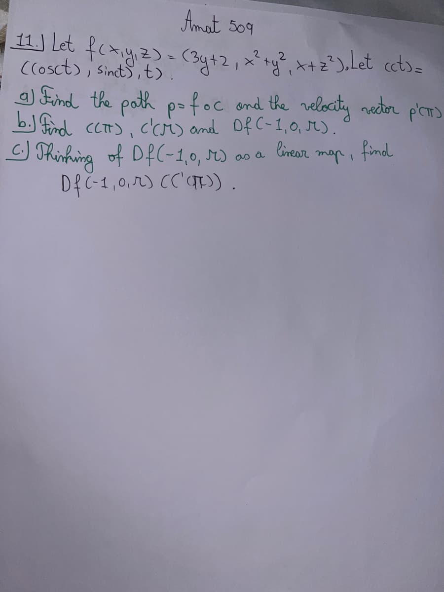 Amat 509
11. Let
z)
2
((osct), Sinct)) = (3y+2, x² + y²₁ x+2²). Let cct>=
a) Find the path p=foc and the velocity vector
b.) Find (CT), C'CM) and Df (-1,0, M).
linear
findl
map,
C.) Thinking of Df(-1,0, M) as a
Df (-1,0,r) (('()).
р'спо