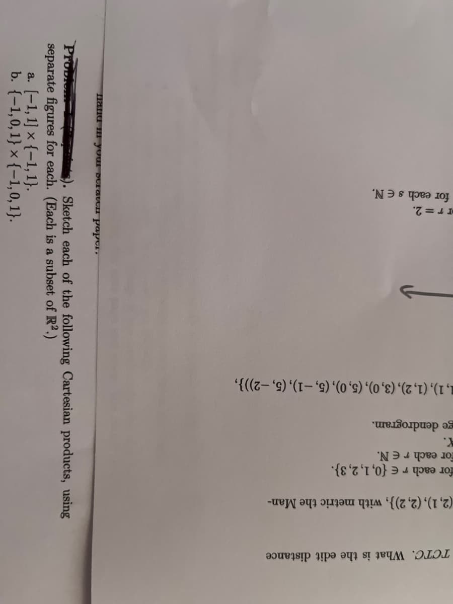 TCTC. What is the edit distance
2)}, with metric the Man-
= {0, 1, 2, 3).
(2, 1), (2,
for each r
for each r EN.
X.
ge dendrogram.
■, 1), (1, 2), (3, 0), (5,0), (5, -1), (5,-2))},
rr = 2.
for each s E N.
•raded mens mos III DURU
Problemas). Sketch each of the following Cartesian products, using
separate figures for each. (Each is a subset of R².)
a. [-1, 1] x {-1, 1}.
b. {-1,0,1} x {-1,0,1}.