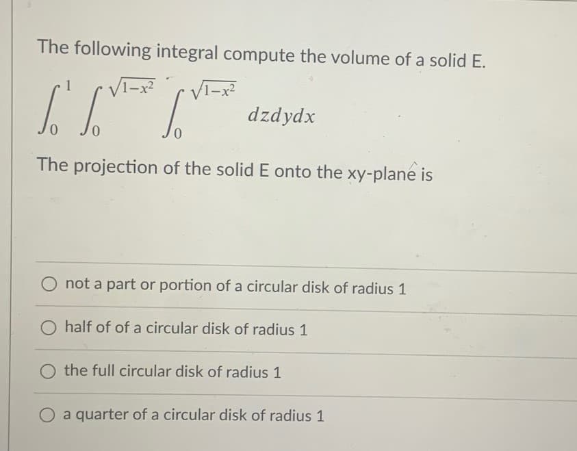 The following integral compute the volume of a solid E.
1
dzdydx
0.
0.
The projection of the solid E onto the xy-plane is
not a part or portion of a circular disk of radius 1
half of of a circular disk of radius 1
the full circular disk of radius 1
O a quarter of a circular disk of radius 1
