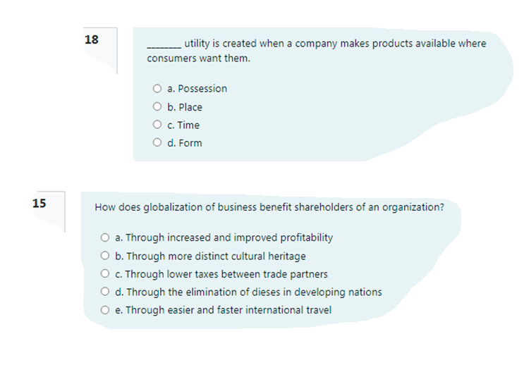 18
utility is created when a company makes products available where
consumers want them.
O a. Possession
O b. Place
O c. Time
O d. Form
15
How does globalization of business benefit shareholders of an organization?
O a. Through increased and improved profitability
O b. Through more distinct cultural heritage
O c. Through lower taxes between trade partners
O d. Through the elimination of dieses in developing nations
O e. Through easier and faster international travel
