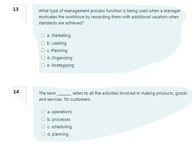 13
What type of management process function is being used when a manager
motivates the workforce by rewarding them with additional vacation when
standards are achieved?
a. Marketing
O b. Leading
O c. Planning
O d. Organizing
O e. Strategizing
14
The term refers to all the activities involved in making products, goods
and services, for customers.
a. operations
O b. processes
O c. scheduling
O d. planning
