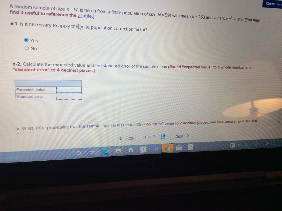 Check my m
A random sample of size n=51 is taken from a finite population of size N= 591 with mean u= 253 and variance - 376. [You may
find it useful to reference the z table.]
a-1. Is it necessary to apply thenite population correction factor?
Yes
O No
a-2. Calculate the expected value and the standard error of the sample mean. (Round "expected value" to a whole number end
"standard error" to 4 decimal places.)
Expected value
Standard error
b. What is the probability that the sample mean is tess than 238? (Round "z" value to 2 decimat places, and final answer to 4 decimal
7 of 8
Next >
( Prev
a
Search
