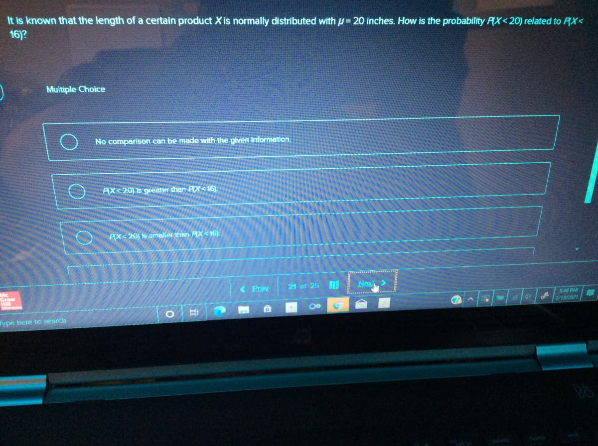 It is known that the length of a certain product X is normally distributed with p= 20 inches. How is the probability PX<20) related to PX<
16)?
Multiple Choice
No comparison can be made with the given information.
AX<20) is greater than RX< 16).
PX<20) is smaller than AX<16).
Mc
( Prov
21 of 25
Nex>
348 PM
2/13/2021
ype here to search
dalete
home
