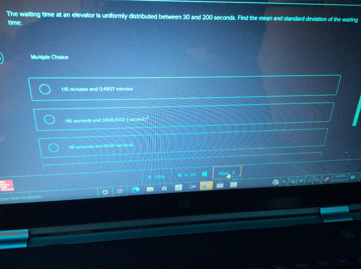 The waiting time at an elevator is uniformly distributed between 30 and 200 seconds. Find the mean and standard deviation of the waiting
time.
Multiple Choice
1.15 minutes and 0.4907 minutes
115 seconds end 2408.3333 (second)
115 seconds and 49.07 seconds
18 of 25
Nex>
Next
S40 PM
Graw
di
Type here to search
