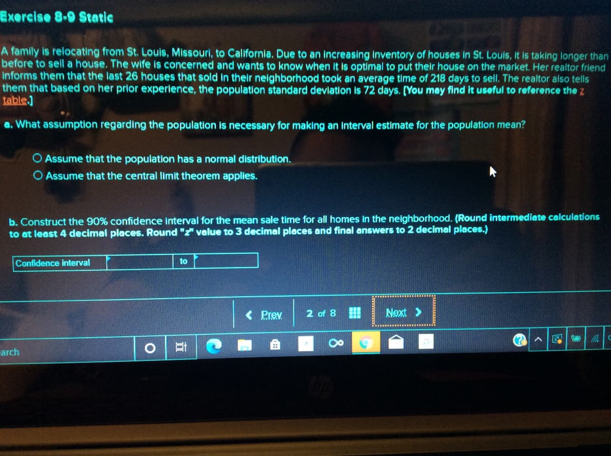 Exercise 8-9 Static
A family is relocating from St. Louis, Missouri, to California. Due to an increasing inventory of houses in St. Louis, it is taking longer than
before to sell a house. The wife is concerned and wants to know when it is optimal to put their house on the market. Her realtor friend
informs them that the last 26 houses that sold in their neighborhood took an average time of 218 days to sell. The realtor also tells
them that based on her prior experience, the population standard deviation is 72 days. (You may find it useful to reference the z
table.]
a. What assumption regarding the population is necessary for making an interval estimate for the population mean?
O Assume that the population has a normal distribution.
O Assume that the central limit theorem applies.
b. Construct the 90% confidence interval for the mean sale time for all homes in the neighborhood. (Round intermediate calculations
to at least 4 decimal places. Round "z" value to 3 decimal places and final answers to 2 decimal places.)
to
Confidence interval
< Prev
2 of 8
Next >
-arch
8
立
