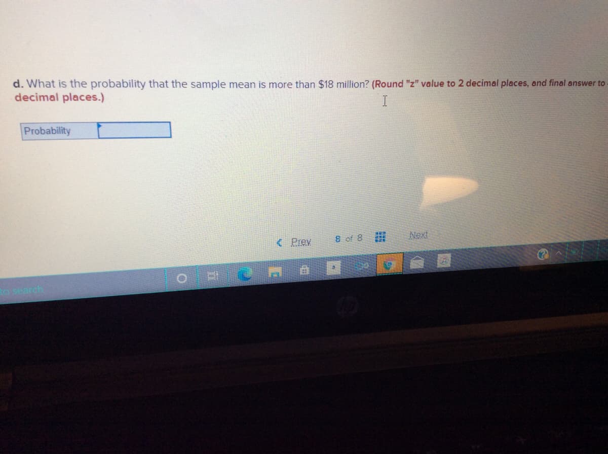 d. What is the probability that the sample mean is more than $18 million? (Round "z" value to 2 decimal places, and final answer to
decimal places.)
I
Probability
< Prev
8 of 8
Next
Ro search
