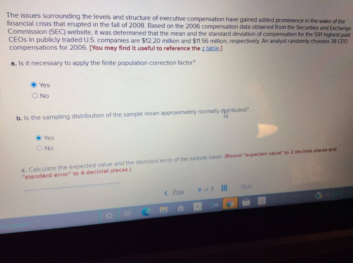 The issues surrounding the levels and structure of executive compensation have gained added prominence in the wake of the
financial crisis that erupted in the fall of 2008. Based on the 2006 compensation data obtained from the Securities and Exchange
Commission (SEC) website, it was determined that the mean and the standard deviation of compensation for the 591 highest paid
CEOS in publicly traded U.S. companies are $12.20 million and $11.56 million, respectively. An analyst randomly chooses 38 CEO
compensations for 2006. [You may find it useful to reference the z table.]
a. Is it necessary to apply the finite population correction factor?
Yes
O No
b. Is the sampling distribution of the sample mean approximately normally distributed?
O Yes
O No
c. Calculate the expected value and the standard error of the sample mean. (Round "expected value" to 2 decimal places and
"standard error" to 4 decimal places.)
8 of 8
Next
< Prev
