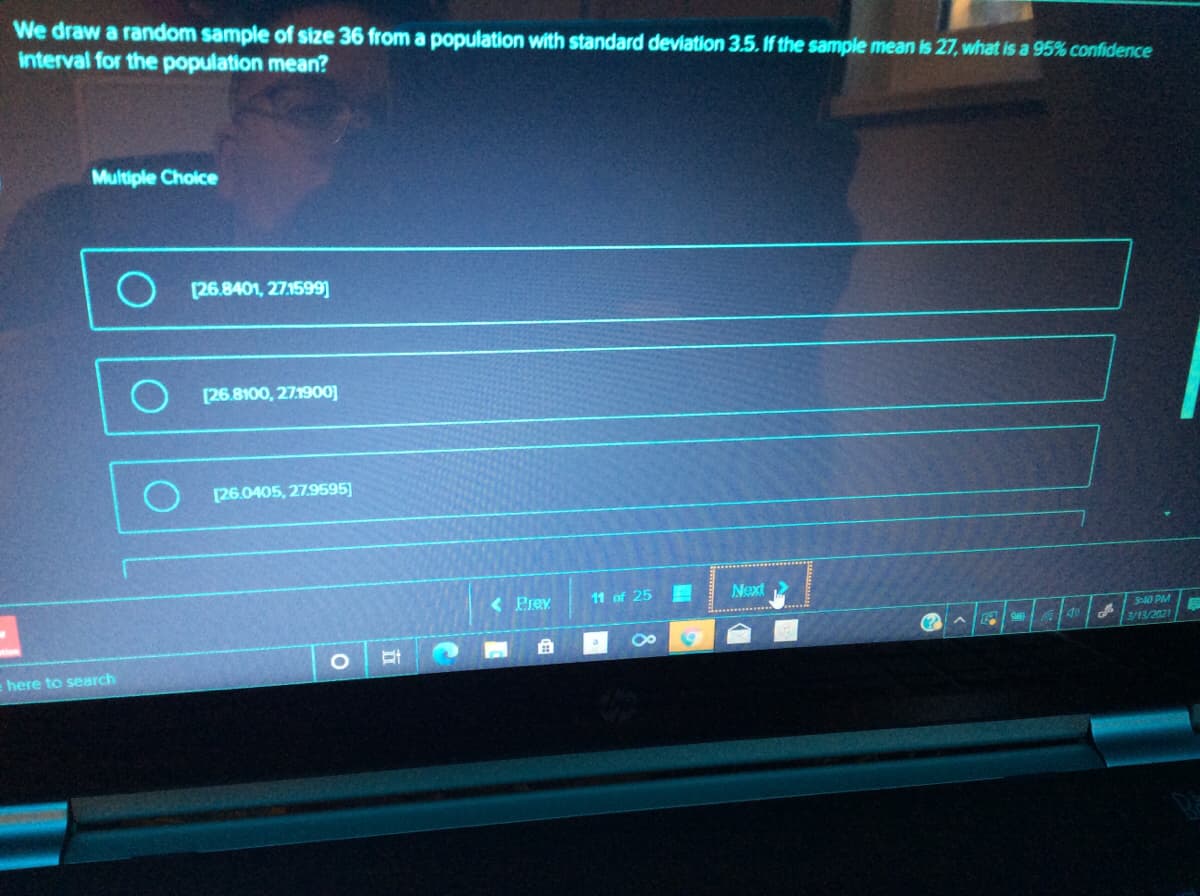 We draw a random sample of size 36 from a population with standard deviation 3.5. If the sample mean is 27, what is a 95% confidence
interval for the population mean?
Multiple Choice
(26.8401, 27.1599)
O (26.8100, 27:1900]
[26.0405, 27.9595]
< Prev
11 of 25
Next
S40 PM
3/13/2021
here to search
