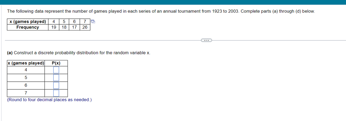 The following data represent the number of games played in each series of an annual tournament from 1923 to 2003. Complete parts (a) through (d) below.
x (games played) 4 5
Frequency
6 7 D
19 18 17 26
(a) Construct a discrete probability distribution for the random variable x.
x (games played) P(x)
4
5
6
7
(Round to four decimal places as needed.)