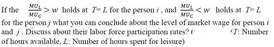 MUL
> w holds at T= L for the person i , and
MUC
< w holds at T=L
MUC
If the
for the person j what you can conclude about the level of market wage for person i
and j. Discuss about their labor force participation rates? (*
of hours available, L: Number of hours spent for leisure)
(T: Number
