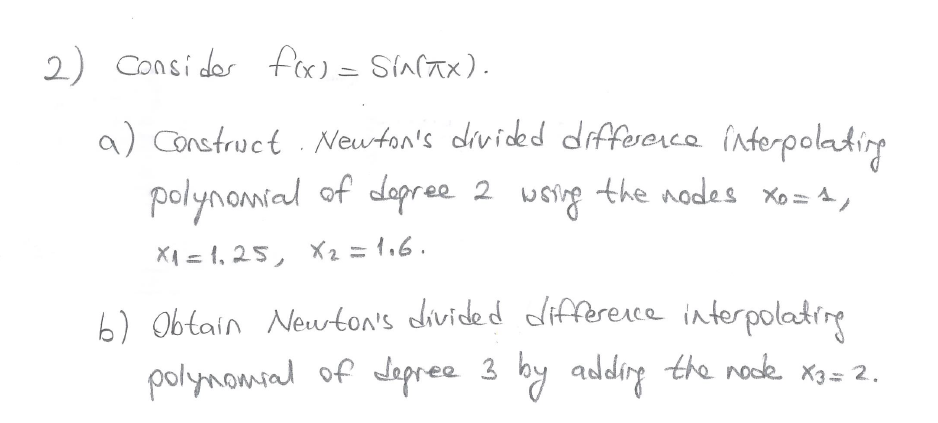 2) Consider f(x) = SIN(TX).
a) Construct. Newton's divided difference interpolating
polynomial of degree 2 wsing the nodes xo=4,
X₁ = 1₁25, X₂ = 1.6.
b) Obtain Newton's divided difference interpolating
polynomial of depree 3 by adding the rode x3 = 2.