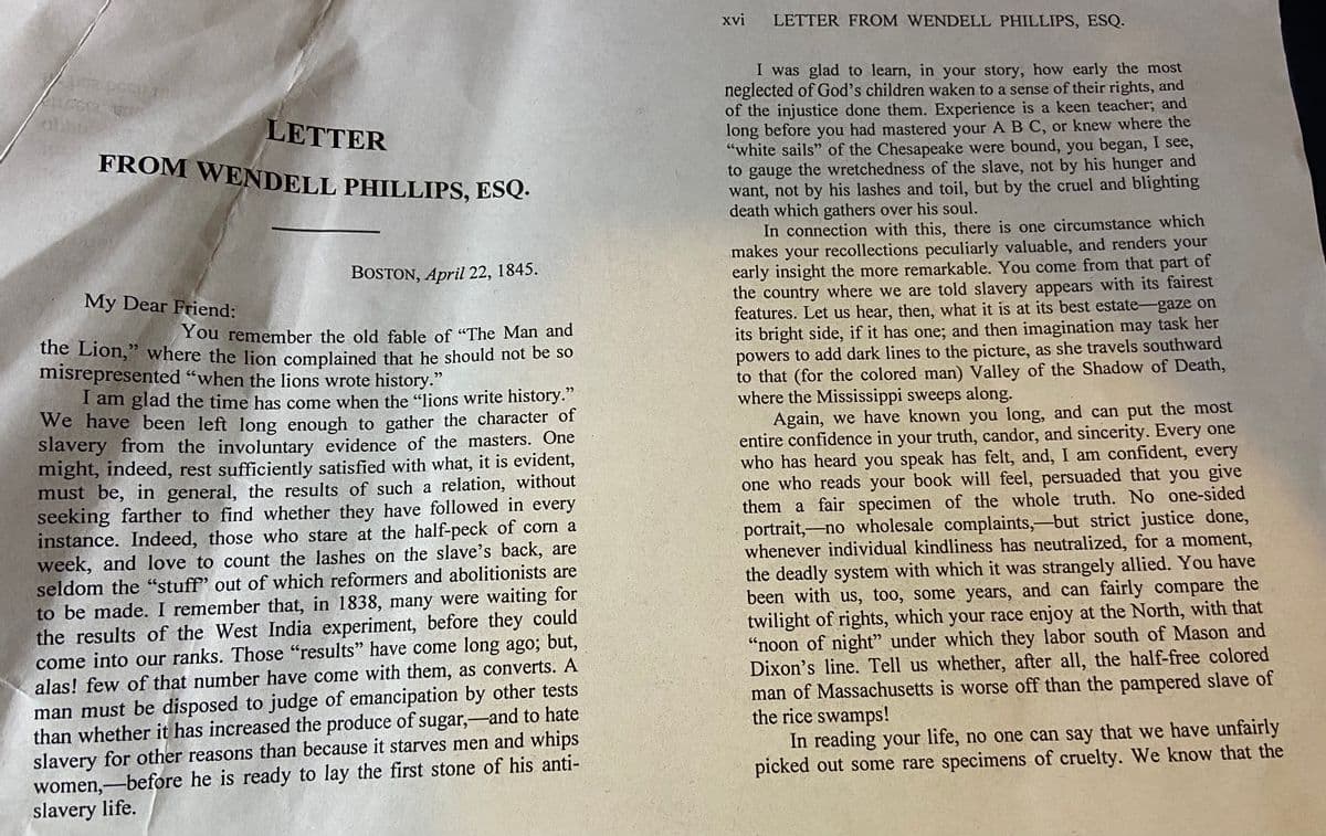 FROM WENDELL PHILLIPS, ESQ.
xvi
LETTER FROM WENDELL PHILLIPS, ESQ.
I was glad to learn, in your story, how early the most
neglected of God's children waken to a sense of their rights, and
of the injustice done them. Experience is a keen teacher; and
long before you had mastered your A B C, or knew where the
"white sails" of the Chesapeake were bound, you began, I see,
to gauge the wretchedness of the slave, not by his hunger and
want, not by his lashes and toil, but by the cruel and blighting
death which gathers over his soul.
In connection with this, there is one circumstance which
makes your recollections peculiarly valuable, and renders your
early insight the more remarkable. You come from that part of
the country where we are told slavery appears with its fairest
features. Let us hear, then, what it is at its best estate-gaze on
its bright side, if it has one; and then imagination may task her
powers to add dark lines to the picture, as she travels southward
to that (for the colored man) Valley of the Shadow of Death,
where the Mississippi sweeps along.
Again, we have known you long, and can put the most
entire confidence in your truth, candor, and sincerity. Every one
who has heard you speak has felt, and, I am confident, every
one who reads your book will feel, persuaded that you give
them a fair specimen of the whole truth. No one-sided
portrait,-no wholesale complaints,-but strict justice done,
whenever individual kindliness has neutralized, for a moment,
the deadly system with which it was strangely allied. You have
been with us, too, some years, and can fairly compare the
twilight of rights, which your race enjoy at the North, with that
"noon of night" under which they labor south of Mason and
Dixon's line. Tell us whether, after all, the half-free colored
man of Massachusetts is worse off than the pampered slave of
the rice swamps!
In reading your life, no one can say that we have unfairly
picked out some rare specimens of cruelty. We know that the
LETTER
BOSTON, April 22, 1845.
My Dear Friend:
You remember the old fable of "The Man and
the Lion," where the lion complained that he should not be so
misrepresented “when the lions wrote history."
I am glad the time has come when the "lions write history."
We have been left long enough to gather the character of
slavery from the involuntary evidence of the masters. One
might, indeed, rest sufficiently satisfied with what, it is evident,
must be, in general, the results of such a relation, without
seeking farther to find whether they have followed in every
instance. Indeed, those who stare at the half-peck of corn a
week, and love to count the lashes on the slave's back, are
seldom the "stuff' out of which reformers and abolitionists are
to be made. I remember that, in 1838, many were waiting for
the results of the West India experiment, before they could
come into our ranks. Those "results" have come long ago; but,
alas! few of that number have come with them, as converts. A
man must be disposed to judge of emancipation by other tests
than whether it has increased the produce of sugar,-and to hate
slavery for other reasons than because it starves men and whips
women,-before he is ready to lay the first stone of his anti-
slavery life.
